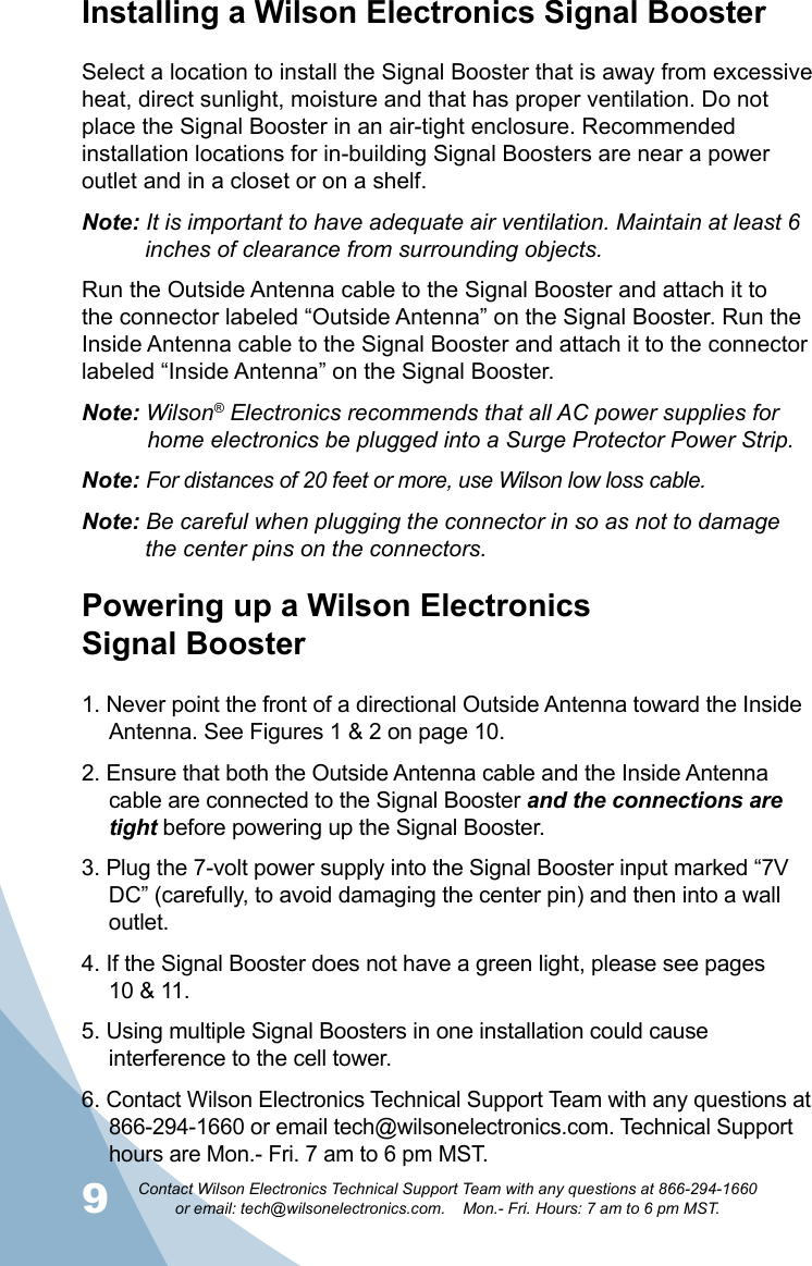 9Contact Wilson Electronics Technical Support Team with any questions at 866-294-1660   or email: tech@wilsonelectronics.com.    Mon.- Fri. Hours: 7 am to 6 pm MST.10Installing a Wilson Electronics Signal BoosterSelect a location to install the Signal Booster that is away from excessive heat, direct sunlight, moisture and that has proper ventilation. Do not place the Signal Booster in an air-tight enclosure. Recommended installation locations for in-building Signal Boosters are near a power outlet and in a closet or on a shelf.Note: It is important to have adequate air ventilation. Maintain at least 6      inches of clearance from surrounding objects. Run the Outside Antenna cable to the Signal Booster and attach it to the connector labeled “Outside Antenna” on the Signal Booster. Run the Inside Antenna cable to the Signal Booster and attach it to the connector labeled “Inside Antenna” on the Signal Booster.Note: Wilson® Electronics recommends that all AC power supplies for      home electronics be plugged into a Surge Protector Power Strip.Note: For distances of 20 feet or more, use Wilson low loss cable.Note: Be careful when plugging the connector in so as not to damage      the center pins on the connectors. Powering up a Wilson Electronics  Signal Booster1. Never point the front of a directional Outside Antenna toward the Inside Antenna. See Figures 1 &amp; 2 on page 10.2. Ensure that both the Outside Antenna cable and the Inside Antenna cable are connected to the Signal Booster and the connections are tight before powering up the Signal Booster.3. Plug the 7-volt power supply into the Signal Booster input marked “7V DC” (carefully, to avoid damaging the center pin) and then into a wall outlet.4. If the Signal Booster does not have a green light, please see pages  10 &amp; 11. 5. Using multiple Signal Boosters in one installation could cause interference to the cell tower.6. Contact Wilson Electronics Technical Support Team with any questions at 866-294-1660 or email tech@wilsonelectronics.com. Technical Support hours are Mon.- Fri. 7 am to 6 pm MST.