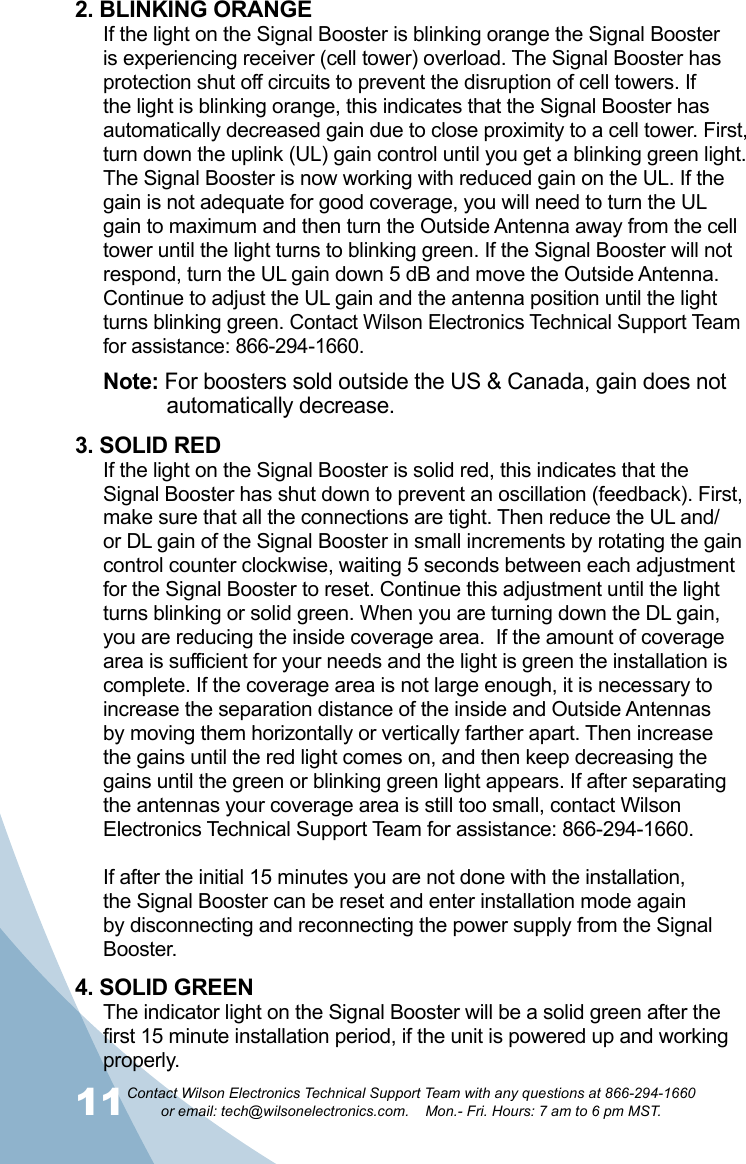 11Contact Wilson Electronics Technical Support Team with any questions at 866-294-1660   or email: tech@wilsonelectronics.com.    Mon.- Fri. Hours: 7 am to 6 pm MST.122. BLINKING ORANGEIf the light on the Signal Booster is blinking orange the Signal Booster is experiencing receiver (cell tower) overload. The Signal Booster has protection shut off circuits to prevent the disruption of cell towers. If the light is blinking orange, this indicates that the Signal Booster has automatically decreased gain due to close proximity to a cell tower. First, turn down the uplink (UL) gain control until you get a blinking green light. The Signal Booster is now working with reduced gain on the UL. If the gain is not adequate for good coverage, you will need to turn the UL gain to maximum and then turn the Outside Antenna away from the cell tower until the light turns to blinking green. If the Signal Booster will not respond, turn the UL gain down 5 dB and move the Outside Antenna. Continue to adjust the UL gain and the antenna position until the light turns blinking green. Contact Wilson Electronics Technical Support Team for assistance: 866-294-1660.Note: For boosters sold outside the US &amp; Canada, gain does not     automatically decrease.3. SOLID REDIf the light on the Signal Booster is solid red, this indicates that the Signal Booster has shut down to prevent an oscillation (feedback). First, make sure that all the connections are tight. Then reduce the UL and/or DL gain of the Signal Booster in small increments by rotating the gain control counter clockwise, waiting 5 seconds between each adjustment for the Signal Booster to reset. Continue this adjustment until the light turns blinking or solid green. When you are turning down the DL gain, you are reducing the inside coverage area.  If the amount of coverage area is sufficient for your needs and the light is green the installation is complete. If the coverage area is not large enough, it is necessary to increase the separation distance of the inside and Outside Antennas by moving them horizontally or vertically farther apart. Then increase the gains until the red light comes on, and then keep decreasing the gains until the green or blinking green light appears. If after separating the antennas your coverage area is still too small, contact Wilson Electronics Technical Support Team for assistance: 866-294-1660.If after the initial 15 minutes you are not done with the installation, the Signal Booster can be reset and enter installation mode again by disconnecting and reconnecting the power supply from the Signal Booster.4. SOLID GREENThe indicator light on the Signal Booster will be a solid green after the first 15 minute installation period, if the unit is powered up and working properly. 