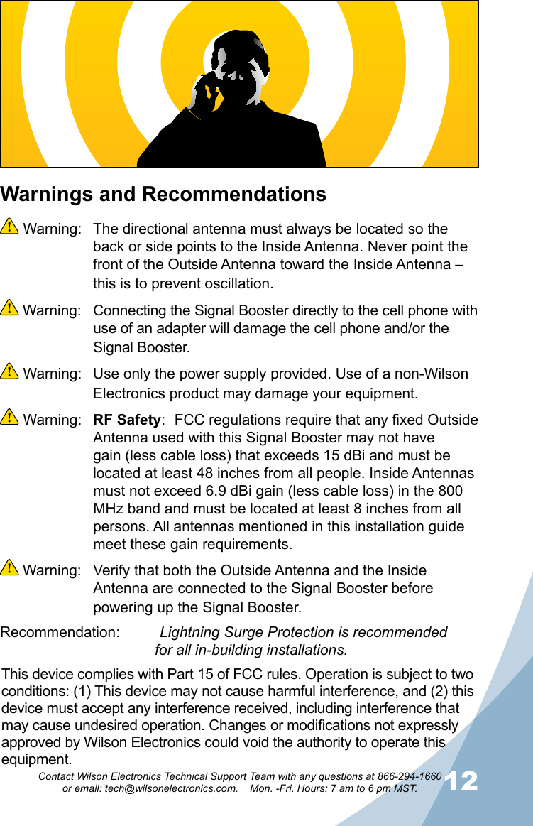 1112Contact Wilson Electronics Technical Support Team with any questions at 866-294-1660   or email: tech@wilsonelectronics.com.    Mon. -Fri. Hours: 7 am to 6 pm MST.Warnings and Recommendations Warning:  The directional antenna must always be located so the back or side points to the Inside Antenna. Never point the front of the Outside Antenna toward the Inside Antenna – this is to prevent oscillation. Warning:  Connecting the Signal Booster directly to the cell phone with use of an adapter will damage the cell phone and/or the Signal Booster. Warning:  Use only the power supply provided. Use of a non-Wilson Electronics product may damage your equipment. Warning:  RF Safety:  FCC regulations require that any fixed Outside Antenna used with this Signal Booster may not have gain (less cable loss) that exceeds 15 dBi and must be located at least 48 inches from all people. Inside Antennas must not exceed 6.9 dBi gain (less cable loss) in the 800 MHz band and must be located at least 8 inches from all persons. All antennas mentioned in this installation guide meet these gain requirements. Warning:  Verify that both the Outside Antenna and the Inside Antenna are connected to the Signal Booster before powering up the Signal Booster.Recommendation:   Lightning Surge Protection is recommended                  for all in-building installations.This device complies with Part 15 of FCC rules. Operation is subject to two conditions: (1) This device may not cause harmful interference, and (2) this device must accept any interference received, including interference that may cause undesired operation. Changes or modifications not expressly approved by Wilson Electronics could void the authority to operate this equipment.