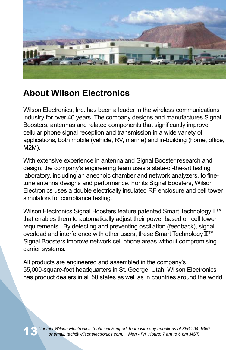 13Contact Wilson Electronics Technical Support Team with any questions at 866-294-1660   or email: tech@wilsonelectronics.com.    Mon.- Fri. Hours: 7 am to 6 pm MST.14About Wilson ElectronicsWilson Electronics, Inc. has been a leader in the wireless communications industry for over 40 years. The company designs and manufactures Signal Boosters, antennas and related components that significantly improve cellular phone signal reception and transmission in a wide variety of applications, both mobile (vehicle, RV, marine) and in-building (home, office, M2M).With extensive experience in antenna and Signal Booster research and design, the company’s engineering team uses a state-of-the-art testing laboratory, including an anechoic chamber and network analyzers, to fine-tune antenna designs and performance. For its Signal Boosters, Wilson Electronics uses a double electrically insulated RF enclosure and cell tower simulators for compliance testing.Wilson Electronics Signal Boosters feature patented Smart Technology   ™ that enables them to automatically adjust their power based on cell tower requirements.  By detecting and preventing oscillation (feedback), signal overload and interference with other users, these Smart Technology   ™ Signal Boosters improve network cell phone areas without compromising carrier systems.All products are engineered and assembled in the company’s 55,000-square-foot headquarters in St. George, Utah. Wilson Electronics has product dealers in all 50 states as well as in countries around the world.