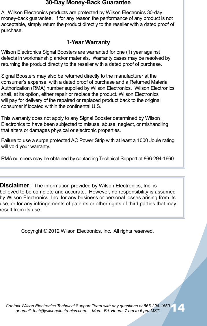 1314Contact Wilson Electronics Technical Support Team with any questions at 866-294-1660   or email: tech@wilsonelectronics.com.    Mon. -Fri. Hours: 7 am to 6 pm MST.30-Day Money-Back GuaranteeAll Wilson Electronics products are protected by Wilson Electronics 30-day money-back guarantee.  If for any reason the performance of any product is not acceptable, simply return the product directly to the reseller with a dated proof of purchase.1-Year WarrantyWilson Electronics Signal Boosters are warranted for one (1) year against defects in workmanship and/or materials.  Warranty cases may be resolved by returning the product directly to the reseller with a dated proof of purchase. Signal Boosters may also be returned directly to the manufacturer at the consumer’s expense, with a dated proof of purchase and a Returned Material Authorization (RMA) number supplied by Wilson Electronics.  Wilson Electronics shall, at its option, either repair or replace the product. Wilson Electronics will pay for delivery of the repaired or replaced product back to the original consumer if located within the continental U.S.This warranty does not apply to any Signal Booster determined by Wilson Electronics to have been subjected to misuse, abuse, neglect, or mishandling that alters or damages physical or electronic properties.Failure to use a surge protected AC Power Strip with at least a 1000 Joule rating will void your warranty.RMA numbers may be obtained by contacting Technical Support at 866-294-1660.Disclaimer :  The information provided by Wilson Electronics, Inc. is believed to be complete and accurate.  However, no responsibility is assumed by Wilson Electronics, Inc. for any business or personal losses arising from its use, or for any infringements of patents or other rights of third parties that may result from its use.Copyright © 2012 Wilson Electronics, Inc.  All rights reserved.