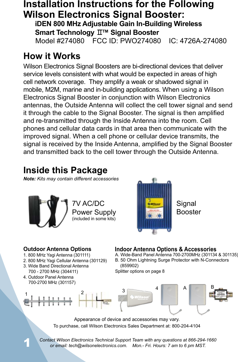 1Contact Wilson Electronics Technical Support Team with any questions at 866-294-1660   or email: tech@wilsonelectronics.com.    Mon.- Fri. Hours: 7 am to 6 pm MST.2Installation Instructions for the Following Wilson Electronics Signal Booster:iDEN 800 MHz Adjustable Gain In-Building Wireless Smart Technology    ™ Signal BoosterHow it WorksWilson Electronics Signal Boosters are bi-directional devices that deliver service levels consistent with what would be expected in areas of high cell network coverage.  They amplify a weak or shadowed signal in mobile, M2M, marine and in-building applications. When using a Wilson Electronics Signal Booster in conjunction with Wilson Electronics antennas, the Outside Antenna will collect the cell tower signal and send it through the cable to the Signal Booster. The signal is then amplified and re-transmitted through the Inside Antenna into the room. Cell phones and cellular data cards in that area then communicate with the improved signal. When a cell phone or cellular device transmits, the signal is received by the Inside Antenna, amplified by the Signal Booster and transmitted back to the cell tower through the Outside Antenna.Inside this PackageSignal Booster7V AC/DC  Power Supply(included in some kits)To purchase, call Wilson Electronics Sales Department at: 800-204-4104Outdoor Antenna OptionsIndoor Antenna Options &amp; Accessories1. 800 MHz Yagi Antenna (301111)2. 800 MHz Yagi Cellular Antenna (301129)3. Wide Band Directional Antenna  700 - 2700 MHz (304411)4. Outdoor Panel Antenna  700-2700 MHz (301157)A. Wide-Band Panel Antenna 700-2700MHz (301134 &amp; 301135)B. 50 Ohm Lightning Surge Protector with N-Connectors      (859902)Splitter options on page 8312BA4Note: Kits may contain different accessoriesAppearance of device and accessories may vary.Model #274080    FCC ID: PWO274080    IC: 4726A-274080