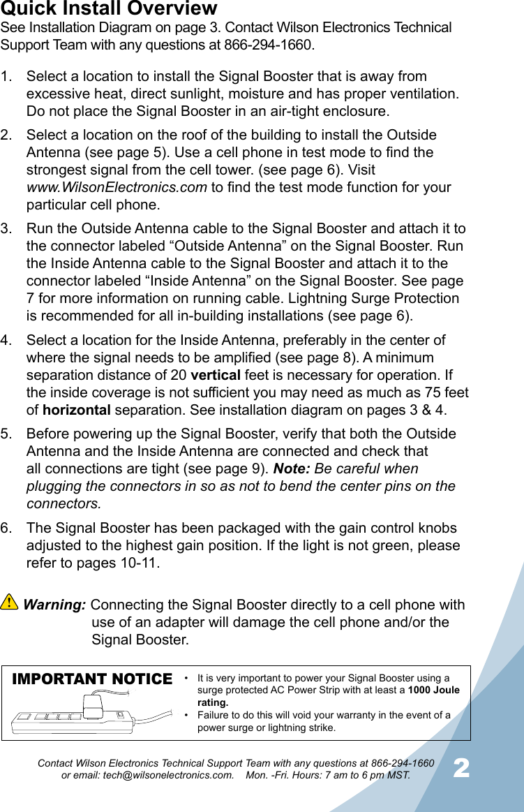 12Contact Wilson Electronics Technical Support Team with any questions at 866-294-1660   or email: tech@wilsonelectronics.com.    Mon. -Fri. Hours: 7 am to 6 pm MST.Select a location to install the Signal Booster that is away from 1. excessive heat, direct sunlight, moisture and has proper ventilation.  Do not place the Signal Booster in an air-tight enclosure. Select a location on the roof of the building to install the Outside 2. Antenna (see page 5). Use a cell phone in test mode to find the strongest signal from the cell tower. (see page 6). Visit  www.WilsonElectronics.com to find the test mode function for your particular cell phone. Run the Outside Antenna cable to the Signal Booster and attach it to 3. the connector labeled “Outside Antenna” on the Signal Booster. Run the Inside Antenna cable to the Signal Booster and attach it to the connector labeled “Inside Antenna” on the Signal Booster. See page 7 for more information on running cable. Lightning Surge Protection is recommended for all in-building installations (see page 6).Select a location for the Inside Antenna, preferably in the center of 4. where the signal needs to be amplified (see page 8). A minimum separation distance of 20 vertical feet is necessary for operation. If the inside coverage is not sufficient you may need as much as 75 feet of horizontal separation. See installation diagram on pages 3 &amp; 4. Before powering up the Signal Booster, verify that both the Outside 5. Antenna and the Inside Antenna are connected and check that all connections are tight (see page 9). Note: Be careful when plugging the connectors in so as not to bend the center pins on the connectors. The Signal Booster has been packaged with the gain control knobs 6. adjusted to the highest gain position. If the light is not green, please refer to pages 10-11.Quick Install OverviewSee Installation Diagram on page 3. Contact Wilson Electronics Technical Support Team with any questions at 866-294-1660. Warning: Connecting the Signal Booster directly to a cell phone with    use of an adapter will damage the cell phone and/or the    Signal Booster.IMPORTANT NOTICE It is very important to power your Signal Booster using a •surge protected AC Power Strip with at least a 1000 Joule rating.Failure to do this will void your warranty in the • event of a power surge or lightning strike.