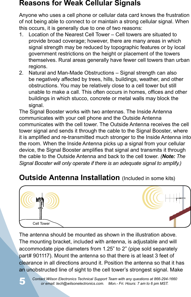 5Contact Wilson Electronics Technical Support Team with any questions at 866-294-1660   or email: tech@wilsonelectronics.com.    Mon.- Fri. Hours: 7 am to 6 pm MST.6Reasons for Weak Cellular SignalsAnyone who uses a cell phone or cellular data card knows the frustration of not being able to connect to or maintain a strong cellular signal. When this occurs, it is generally due to one of two reasons:Location of the Nearest Cell Tower – Cell towers are situated to 1. provide broad coverage; however, there are many areas in which signal strength may be reduced by topographic features or by local government restrictions on the height or placement of the towers themselves. Rural areas generally have fewer cell towers than urban regions.Natural and Man-Made Obstructions – Signal strength can also 2. be negatively affected by trees, hills, buildings, weather, and other obstructions. You may be relatively close to a cell tower but still unable to make a call. This often occurs in homes, offices and other buildings in which stucco, concrete or metal walls may block the signal.The Signal Booster works with two antennas. The Inside Antenna communicates with your cell phone and the Outside Antenna communicates with the cell tower. The Outside Antenna receives the cell tower signal and sends it through the cable to the Signal Booster, where it is amplified and re-transmitted much stronger to the Inside Antenna into the room. When the Inside Antenna picks up a signal from your cellular device, the Signal Booster amplifies that signal and transmits it through the cable to the Outside Antenna and back to the cell tower. (Note: The Signal Booster will only operate if there is an adequate signal to amplify.)Cell TowerThe antenna should be mounted as shown in the illustration above. The mounting bracket, included with antenna, is adjustable and will accommodate pipe diameters from 1.25” to 2” (pipe sold separately part# 901117). Mount the antenna so that there is at least 3 feet of clearance in all directions around it. Position the antenna so that it has an unobstructed line of sight to the cell tower’s strongest signal. Make Outside Antenna Installation (Included in some kits)