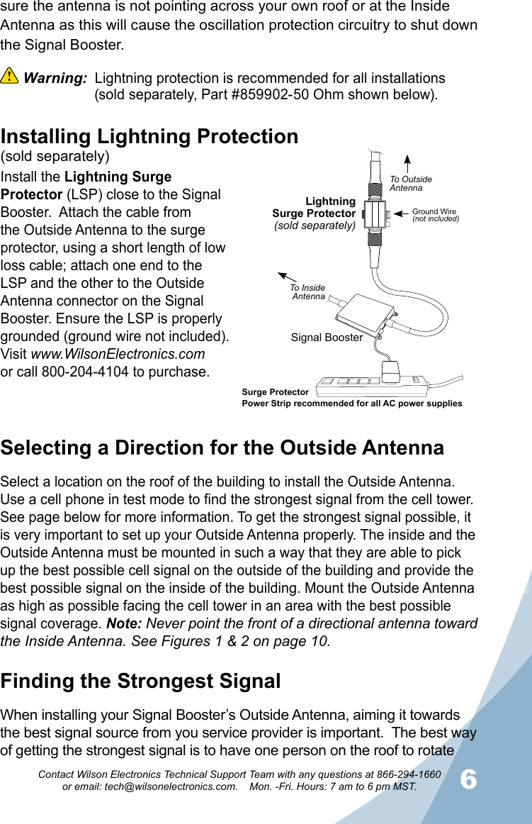 56Contact Wilson Electronics Technical Support Team with any questions at 866-294-1660   or email: tech@wilsonelectronics.com.    Mon. -Fri. Hours: 7 am to 6 pm MST.sure the antenna is not pointing across your own roof or at the Inside Antenna as this will cause the oscillation protection circuitry to shut down the Signal Booster.  Warning:  Lightning protection is recommended for all installations                  (sold separately, Part #859902-50 Ohm shown below). Selecting a Direction for the Outside AntennaSelect a location on the roof of the building to install the Outside Antenna. Use a cell phone in test mode to find the strongest signal from the cell tower. See page below for more information. To get the strongest signal possible, it is very important to set up your Outside Antenna properly. The inside and the Outside Antenna must be mounted in such a way that they are able to pick up the best possible cell signal on the outside of the building and provide the best possible signal on the inside of the building. Mount the Outside Antenna as high as possible facing the cell tower in an area with the best possible signal coverage. Note: Never point the front of a directional antenna toward the Inside Antenna. See Figures 1 &amp; 2 on page 10.Finding the Strongest SignalWhen installing your Signal Booster’s Outside Antenna, aiming it towards the best signal source from you service provider is important.  The best way of getting the strongest signal is to have one person on the roof to rotate LightningSurge Protector(sold separately)Signal BoosterSurge ProtectorPower Strip recommended for all AC power suppliesGround Wire(not included)To OutsideAntennaTo InsideAntennaInstalling Lightning Protection(sold separately)Install the Lightning Surge Protector (LSP) close to the Signal Booster.  Attach the cable from the Outside Antenna to the surge protector, using a short length of low loss cable; attach one end to the LSP and the other to the Outside Antenna connector on the Signal Booster. Ensure the LSP is properly grounded (ground wire not included). Visit www.WilsonElectronics.comor call 800-204-4104 to purchase.