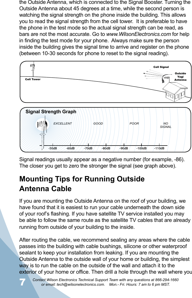 7Contact Wilson Electronics Technical Support Team with any questions at 866-294-1660   or email: tech@wilsonelectronics.com.    Mon.- Fri. Hours: 7 am to 6 pm MST.8Mounting Tips for Running Outside  Antenna CableIf you are mounting the Outside Antenna on the roof of your building, we have found that it is easiest to run your cable underneath the down side of your roof’s flashing. If you have satellite TV service installed you may be able to follow the same route as the satellite TV cables that are already running from outside of your building to the inside. After routing the cable, we recommend sealing any areas where the cable passes into the building with cable bushings, silicone or other waterproof sealant to keep your installation from leaking. If you are mounting the Outside Antenna to the outside wall of your home or building, the simplest way is to run the cable on the outside of the wall and attach it to the exterior of your home or office. Then drill a hole through the wall where you -50dB -60dB -70dB -80dB -90dB -100dB -110dBEXCELLENT GOOD POOR NOSIGNALSignal Strength GraphCell TowerCell SignalOutsideYagi AntennaSignal readings usually appear as a negative number (for example, -86). The closer you get to zero the stronger the signal (see graph above).the Outside Antenna, which is connected to the Signal Booster. Turning the Outside Antenna about 45 degrees at a time, while the second person is watching the signal strength on the phone inside the building. This allows you to read the signal strength from the cell tower.  It is preferable to have the phone in the test mode so the actual signal strength can be read, as bars are not the most accurate. Go to www.WilsonElectronics.com for help in finding the test mode for your phone.  Always make sure the person inside the building gives the signal time to arrive and register on the phone (between 10-30 seconds for phone to reset to the signal reading). 