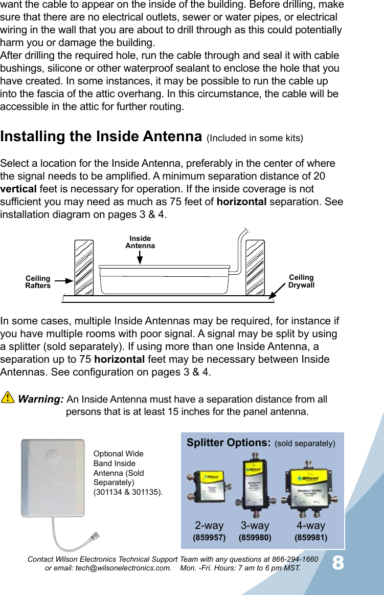 78Contact Wilson Electronics Technical Support Team with any questions at 866-294-1660   or email: tech@wilsonelectronics.com.    Mon. -Fri. Hours: 7 am to 6 pm MST.want the cable to appear on the inside of the building. Before drilling, make sure that there are no electrical outlets, sewer or water pipes, or electrical wiring in the wall that you are about to drill through as this could potentially harm you or damage the building. After drilling the required hole, run the cable through and seal it with cable bushings, silicone or other waterproof sealant to enclose the hole that you have created. In some instances, it may be possible to run the cable up into the fascia of the attic overhang. In this circumstance, the cable will be accessible in the attic for further routing.Installing the Inside Antenna (Included in some kits)Select a location for the Inside Antenna, preferably in the center of where the signal needs to be amplified. A minimum separation distance of 20 vertical feet is necessary for operation. If the inside coverage is not sufficient you may need as much as 75 feet of horizontal separation. See installation diagram on pages 3 &amp; 4.Ceiling RaftersCeiling DrywallInside AntennaIn some cases, multiple Inside Antennas may be required, for instance if you have multiple rooms with poor signal. A signal may be split by using a splitter (sold separately). If using more than one Inside Antenna, a separation up to 75 horizontal feet may be necessary between Inside Antennas. See configuration on pages 3 &amp; 4.  Warning: An Inside Antenna must have a separation distance from all    persons that is at least 15 inches for the panel antenna.Optional Wide Band Inside Antenna (Sold Separately) (301134 &amp; 301135).3-way (859980)4-way (859981)2-way(859957) (sold separately)Splitter Options: