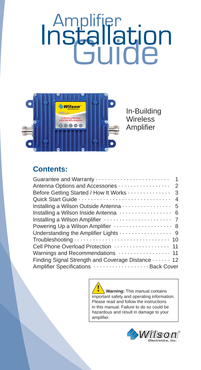 AmplifierAmplifierInstallationGuidestallatiostallatIn-BuildingWirelessAmpliﬁ erContents:Guarantee and Warranty · · · · · · · · · · · · · · · · · · · · · · · ·   1Antenna Options and Accessories · · · · · · · · · · · · · · · · ·   2Before Getting Started / How It Works · · · · · · · · · · · · · ·   3Quick Start Guide · · · · · · · · · · · · · · · · · · · · · · · · · · · · · ·  4Installing a Wilson Outside Antenna · · · · · · · · · · · · · · · ·  5Installing a Wilson Inside Antenna  · · · · · · · · · · · · · · · · ·  6Installing a Wilson Ampliﬁ er  · · · · · · · · · · · · · · · · · · · · · ·  7Powering Up a Wilson Ampliﬁ er  · · · · · · · · · · · · · · · · · · ·  8Understanding the Ampliﬁ er Lights · · · · · · · · · · · · · · · · ·  9Troubleshooting · · · · · · · · · · · · · · · · · · · · · · · · · · · · · · ·  10Cell Phone Overload Protection  · · · · · · · · · · · · · · · · · ·  11Warnings and Recommendations  · · · · · · · · · · · · · · · · ·  11Finding Signal Strength and Coverage Distance · · · · · ·  12Ampliﬁ er Speciﬁ cations  · · · · · · · · · · · · · · · · · · Back CoverWilson®         Electronics, Inc.Warning: This manual contains important safety and operating information. Please read and follow the instructions in this manual. Failure to do so could be hazardous and result in damage to your ampliﬁ er.!