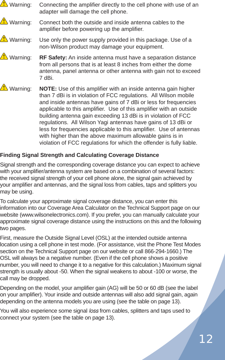 12 Warning:  Connecting the ampliﬁ er directly to the cell phone with use of an adapter will damage the cell phone. Warning:  Connect both the outside and inside antenna cables to the ampliﬁ er before powering up the ampliﬁ er. Warning:  Use only the power supply provided in this package. Use of a non-Wilson product may damage your equipment. Warning:  RF Safety: An inside antenna must have a separation distance from all persons that is at least 8 inches from either the dome antenna, panel antenna or other antenna with gain not to exceed 7 dBi. Warning:  NOTE: Use of this ampliﬁ er with an inside antenna gain higher than 7 dBi is in violation of FCC regulations.  All Wilson mobile and inside antennas have gains of 7 dBi or less for frequencies applicable to this ampliﬁ er.  Use of this ampliﬁ er with an outside building antenna gain exceeding 13 dBi is in violation of FCC regulations.  All Wilson Yagi antennas have gains of 13 dBi or less for frequencies applicable to this ampliﬁ er.  Use of antennas with higher than the above maximum allowable gains is in violation of FCC regulations for which the offender is fully liable.Finding Signal Strength and Calculating Coverage DistanceSignal strength and the corresponding coverage distance you can expect to achieve with your ampliﬁ er/antenna system are based on a combination of several factors: the received signal strength of your cell phone alone, the signal gain achieved by your ampliﬁ er and antennas, and the signal loss from cables, taps and splitters you may be using.To calculate your approximate signal coverage distance, you can enter this information into our Coverage Area Calculator on the Technical Support page on our website (www.wilsonelectronics.com). If you prefer, you can manually calculate your approximate signal coverage distance using the instructions on this and the following two pages.First, measure the Outside Signal Level (OSL) at the intended outside antenna location using a cell phone in test mode. (For assistance, visit the Phone Test Modes section on the Technical Support page on our website or call 866-294-1660.) The OSL will always be a negative number. (Even if the cell phone shows a positive number, you will need to change it to a negative for this calculation.) Maximum signal strength is usually about -50. When the signal weakens to about -100 or worse, the call may be dropped.Depending on the model, your ampliﬁ er gain (AG) will be 50 or 60 dB (see the label on your ampliﬁ er). Your inside and outside antennas will also add signal gain, again depending on the antenna models you are using (see the table on page 13).You will also experience some signal loss from cables, splitters and taps used to connect your system (see the table on page 13).