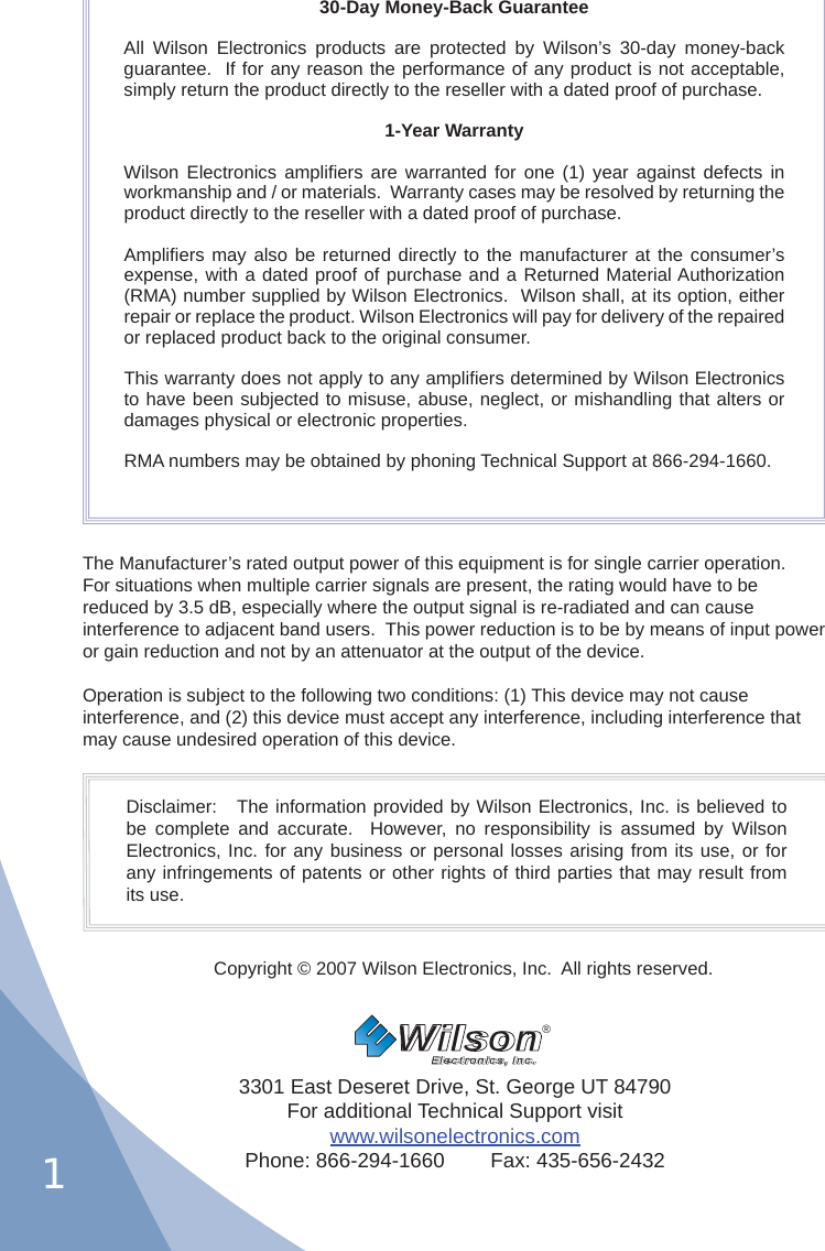 130-Day Money-Back GuaranteeAll Wilson Electronics products are protected by Wilson’s 30-day money-back guarantee.  If for any reason the performance of any product is not acceptable, simply return the product directly to the reseller with a dated proof of purchase.1-Year WarrantyWilson Electronics ampliﬁ ers are warranted for one (1) year against defects in workmanship and / or materials.  Warranty cases may be resolved by returning the product directly to the reseller with a dated proof of purchase. Ampliﬁ ers may also be returned directly to the manufacturer at the consumer’s expense, with a dated proof of purchase and a Returned Material Authorization (RMA) number supplied by Wilson Electronics.  Wilson shall, at its option, either repair or replace the product. Wilson Electronics will pay for delivery of the repaired or replaced product back to the original consumer.This warranty does not apply to any ampliﬁ ers determined by Wilson Electronics to have been subjected to misuse, abuse, neglect, or mishandling that alters or damages physical or electronic properties.RMA numbers may be obtained by phoning Technical Support at 866-294-1660.The Manufacturer’s rated output power of this equipment is for single carrier operation. For situations when multiple carrier signals are present, the rating would have to be reduced by 3.5 dB, especially where the output signal is re-radiated and can cause interference to adjacent band users.  This power reduction is to be by means of input power or gain reduction and not by an attenuator at the output of the device.Operation is subject to the following two conditions: (1) This device may not cause interference, and (2) this device must accept any interference, including interference that may cause undesired operation of this device.Disclaimer:   The information provided by Wilson Electronics, Inc. is believed to be complete and accurate.  However, no responsibility is assumed by Wilson Electronics, Inc. for any business or personal losses arising from its use, or for any infringements of patents or other rights of third parties that may result from its use.Copyright © 2007 Wilson Electronics, Inc.  All rights reserved.3301 East Deseret Drive, St. George UT 84790For additional Technical Support visitwww.wilsonelectronics.comPhone: 866-294-1660        Fax: 435-656-2432Wilson®         Electronics, Inc.
