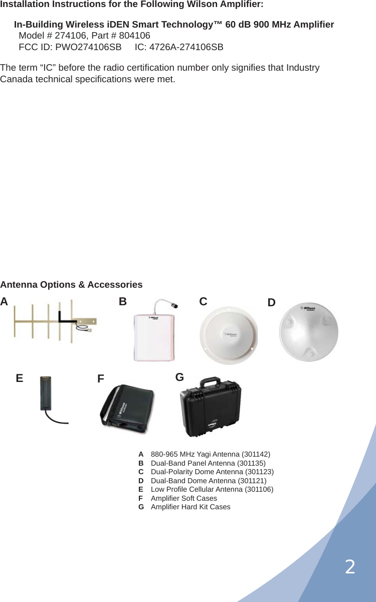 2Installation Instructions for the Following Wilson Ampliﬁ er:In-Building Wireless iDEN Smart Technology™ 60 dB 900 MHz Ampliﬁ erModel # 274106, Part # 804106FCC ID: PWO274106SB     IC: 4726A-274106SBThe term “IC” before the radio certiﬁ cation number only signiﬁ es that Industry Canada technical speciﬁ cations were met.A  880-965 MHz Yagi Antenna (301142) B  Dual-Band Panel Antenna (301135)C  Dual-Polarity Dome Antenna (301123) D  Dual-Band Dome Antenna (301121) E Low Proﬁ le Cellular Antenna (301106) F Ampliﬁ er Soft CasesG Ampliﬁ er Hard Kit CasesAntenna Options &amp; AccessoriesABCDEFG