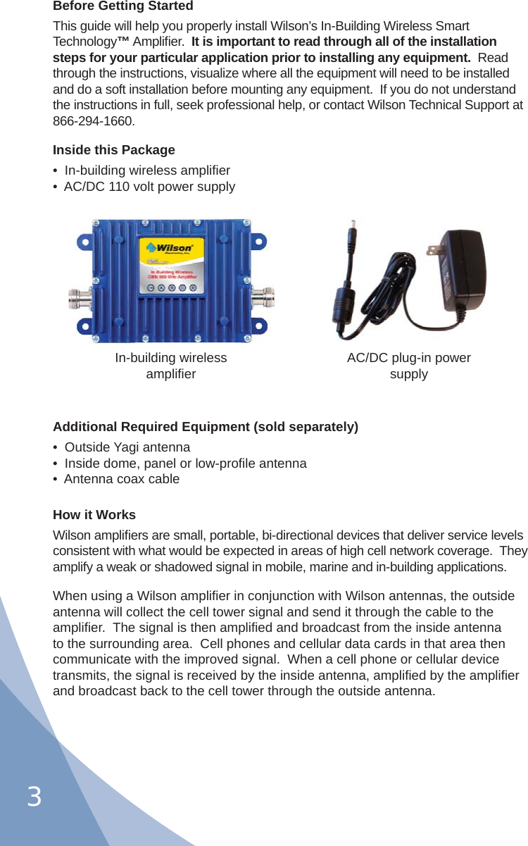 3Before Getting StartedThis guide will help you properly install Wilson’s In-Building Wireless Smart Technology™ Ampliﬁ er.  It is important to read through all of the installation steps for your particular application prior to installing any equipment.  Read through the instructions, visualize where all the equipment will need to be installed and do a soft installation before mounting any equipment.  If you do not understand the instructions in full, seek professional help, or contact Wilson Technical Support at 866-294-1660.Inside this Package•  In-building wireless ampliﬁ er•  AC/DC 110 volt power supplyAdditional Required Equipment (sold separately)•  Outside Yagi antenna•  Inside dome, panel or low-proﬁ le antenna•  Antenna coax cableHow it WorksWilson ampliﬁ ers are small, portable, bi-directional devices that deliver service levels consistent with what would be expected in areas of high cell network coverage.  They amplify a weak or shadowed signal in mobile, marine and in-building applications.When using a Wilson ampliﬁ er in conjunction with Wilson antennas, the outside antenna will collect the cell tower signal and send it through the cable to the ampliﬁ er.  The signal is then ampliﬁ ed and broadcast from the inside antenna to the surrounding area.  Cell phones and cellular data cards in that area then communicate with the improved signal.  When a cell phone or cellular device transmits, the signal is received by the inside antenna, ampliﬁ ed by the ampliﬁ er and broadcast back to the cell tower through the outside antenna.In-building wirelessampliﬁ er AC/DC plug-in powersupply