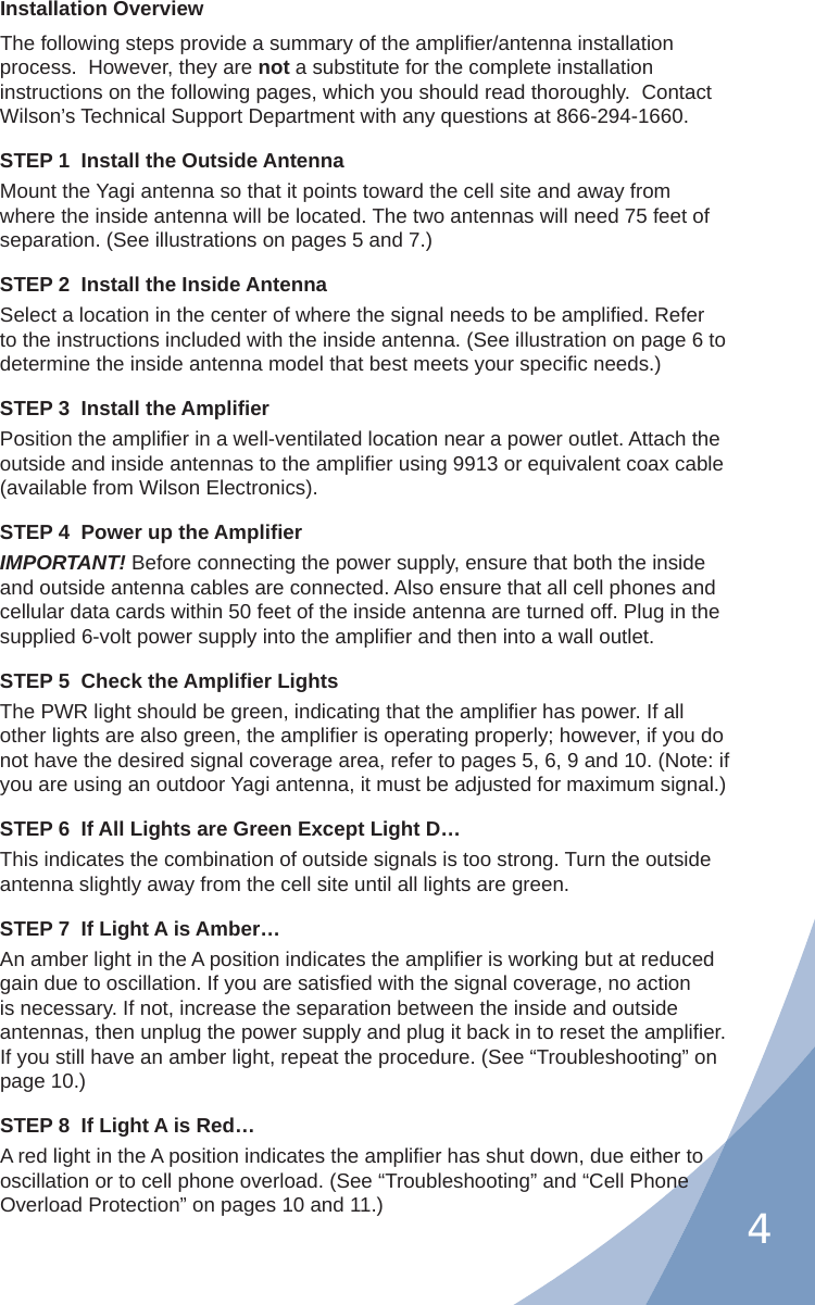 4Installation OverviewThe following steps provide a summary of the ampliﬁ er/antenna installation process.  However, they are not a substitute for the complete installation instructions on the following pages, which you should read thoroughly.  Contact Wilson’s Technical Support Department with any questions at 866-294-1660.STEP 1  Install the Outside AntennaMount the Yagi antenna so that it points toward the cell site and away from where the inside antenna will be located. The two antennas will need 75 feet of separation. (See illustrations on pages 5 and 7.)STEP 2  Install the Inside AntennaSelect a location in the center of where the signal needs to be ampliﬁ ed. Refer to the instructions included with the inside antenna. (See illustration on page 6 to determine the inside antenna model that best meets your speciﬁ c needs.)STEP 3  Install the Ampliﬁ erPosition the ampliﬁ er in a well-ventilated location near a power outlet. Attach the outside and inside antennas to the ampliﬁ er using 9913 or equivalent coax cable (available from Wilson Electronics).STEP 4  Power up the Ampliﬁ erIMPORTANT! Before connecting the power supply, ensure that both the inside and outside antenna cables are connected. Also ensure that all cell phones and cellular data cards within 50 feet of the inside antenna are turned off. Plug in the supplied 6-volt power supply into the ampliﬁ er and then into a wall outlet.STEP 5  Check the Ampliﬁ er LightsThe PWR light should be green, indicating that the ampliﬁ er has power. If all other lights are also green, the ampliﬁ er is operating properly; however, if you do not have the desired signal coverage area, refer to pages 5, 6, 9 and 10. (Note: if you are using an outdoor Yagi antenna, it must be adjusted for maximum signal.)STEP 6  If All Lights are Green Except Light D…This indicates the combination of outside signals is too strong. Turn the outside antenna slightly away from the cell site until all lights are green.STEP 7  If Light A is Amber…An amber light in the A position indicates the ampliﬁ er is working but at reduced gain due to oscillation. If you are satisﬁ ed with the signal coverage, no action is necessary. If not, increase the separation between the inside and outside antennas, then unplug the power supply and plug it back in to reset the ampliﬁ er. If you still have an amber light, repeat the procedure. (See “Troubleshooting” on page 10.)STEP 8  If Light A is Red…A red light in the A position indicates the ampliﬁ er has shut down, due either to oscillation or to cell phone overload. (See “Troubleshooting” and “Cell Phone Overload Protection” on pages 10 and 11.)