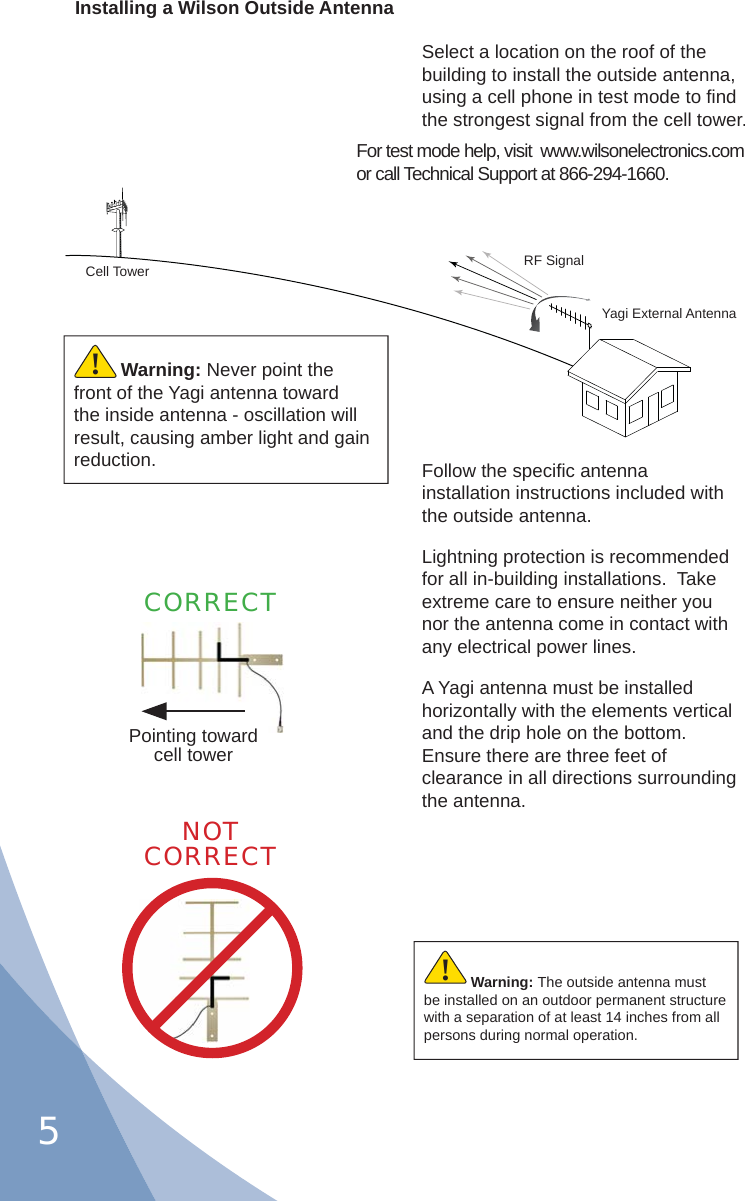 5Select a location on the roof of the building to install the outside antenna, using a cell phone in test mode to ﬁ nd the strongest signal from the cell tower.For test mode help, visit  www.wilsonelectronics.com or call Technical Support at 866-294-1660.Installing a Wilson Outside AntennaFollow the speciﬁ c antenna installation instructions included with the outside antenna.Lightning protection is recommended for all in-building installations.  Take extreme care to ensure neither you nor the antenna come in contact with any electrical power lines.A Yagi antenna must be installed horizontally with the elements vertical and the drip hole on the bottom.  Ensure there are three feet of clearance in all directions surrounding the antenna.CORRECTCell Tower RF SignalYagi External AntennaWarning: The outside antenna must be installed on an outdoor permanent structure with a separation of at least 14 inches from all persons during normal operation.!NOTCORRECTWarning: Never point the front of the Yagi antenna toward the inside antenna - oscillation will result, causing amber light and gain reduction.!Pointing toward cell tower