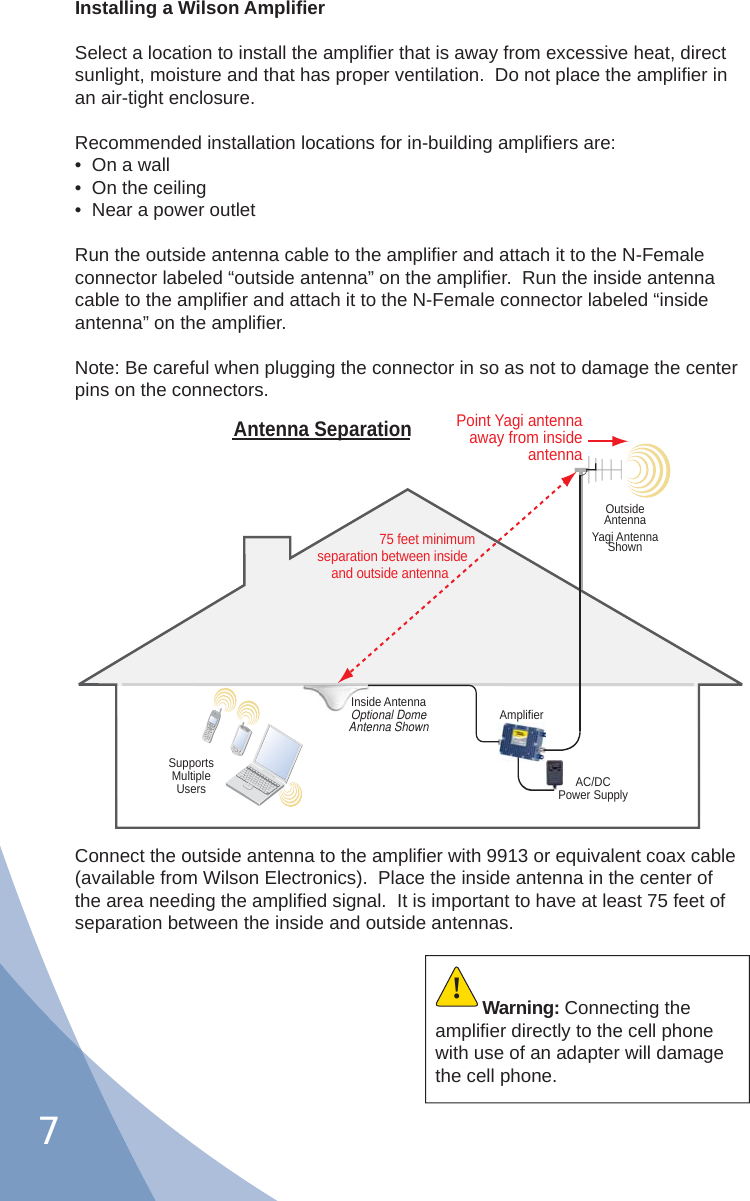 7Installing a Wilson Ampliﬁ erSelect a location to install the ampliﬁ er that is away from excessive heat, direct sunlight, moisture and that has proper ventilation.  Do not place the ampliﬁ er in an air-tight enclosure.Recommended installation locations for in-building ampliﬁ ers are:•  On a wall•  On the ceiling•  Near a power outletRun the outside antenna cable to the ampliﬁ er and attach it to the N-Female connector labeled “outside antenna” on the ampliﬁ er.  Run the inside antenna cable to the ampliﬁ er and attach it to the N-Female connector labeled “inside antenna” on the ampliﬁ er.Note: Be careful when plugging the connector in so as not to damage the center pins on the connectors.Connect the outside antenna to the ampliﬁ er with 9913 or equivalent coax cable (available from Wilson Electronics).  Place the inside antenna in the center of the area needing the ampliﬁ ed signal.  It is important to have at least 75 feet of separation between the inside and outside antennas.AC/DCPower SupplyAmplifierSupportsMultipleUsersInside AntennaOptional DomeAntenna ShownPoint Yagi antenna away from inside antennaOutsideAntennaYagi AntennaShown75 feet minimumseparation between insideand outside antennaAntenna SeparationWarning: Connecting the ampliﬁ er directly to the cell phone with use of an adapter will damage the cell phone.!