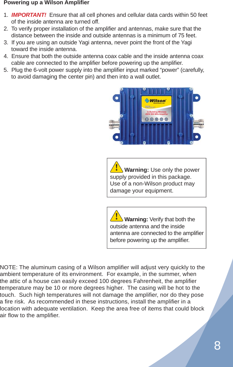 8Powering up a Wilson Ampliﬁ er1.  IMPORTANT!  Ensure that all cell phones and cellular data cards within 50 feet of the inside antenna are turned off.2.  To verify proper installation of the ampliﬁ er and antennas, make sure that the distance between the inside and outside antennas is a minimum of 75 feet.3.  If you are using an outside Yagi antenna, never point the front of the Yagi toward the inside antenna.4.  Ensure that both the outside antenna coax cable and the inside antenna coax cable are connected to the ampliﬁ er before powering up the ampliﬁ er.5.  Plug the 6-volt power supply into the ampliﬁ er input marked “power” (carefully, to avoid damaging the center pin) and then into a wall outlet.Warning: Verify that both the outside antenna and the inside antenna are connected to the ampliﬁ er before powering up the ampliﬁ er.!Warning: Use only the power supply provided in this package.  Use of a non-Wilson product may damage your equipment.!NOTE: The aluminum casing of a Wilson ampliﬁ er will adjust very quickly to the  ambient temperature of its environment.  For example, in the summer, when the attic of a house can easily exceed 100 degrees Fahrenheit, the ampliﬁ er temperature may be 10 or more degrees higher.  The casing will be hot to the touch.  Such high temperatures will not damage the ampliﬁ er, nor do they pose a ﬁ re risk.  As recommended in these instructions, install the ampliﬁ er in a location with adequate ventilation.  Keep the area free of items that could block air ﬂ ow to the ampliﬁ er.