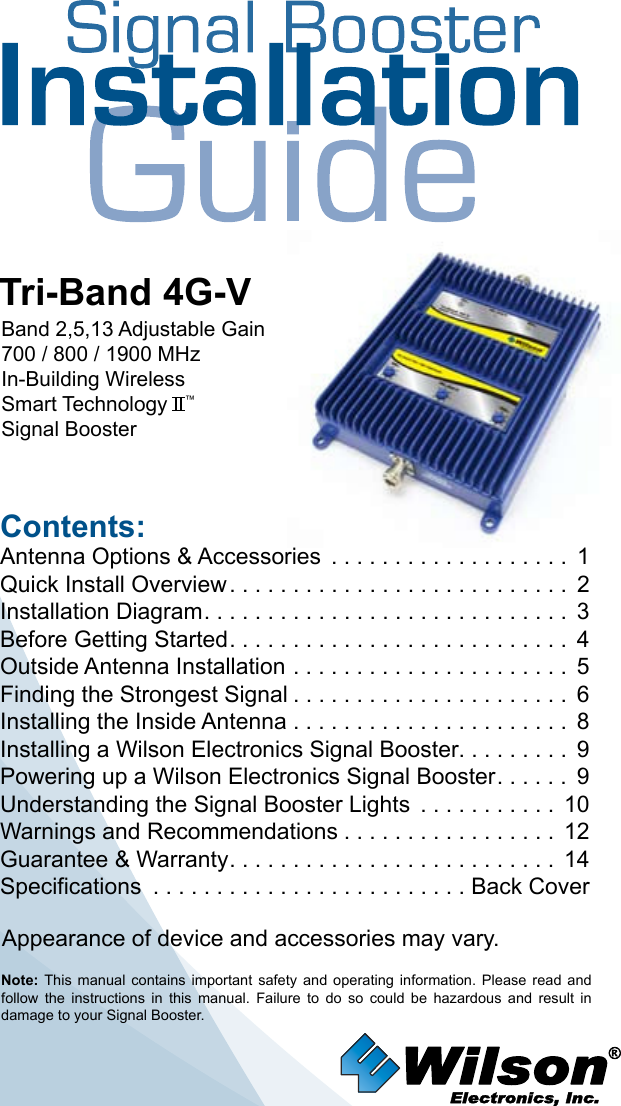 Contents:Antenna Options &amp; Accessories  . . . . . . . . . . . . . . . . . . . 1Quick Install Overview ........................... 2Installation Diagram ............................. 3Before Getting Started ........................... 4Outside Antenna Installation . . . . . . . . . . . . . . . . . . . . . . 5Finding the Strongest Signal ...................... 6Installing the Inside Antenna . . . . . . . . . . . . . . . . . . . . . . 8Installing a Wilson Electronics Signal Booster. . . . . . . . .  9Powering up a Wilson Electronics Signal Booster ...... 9Understanding the Signal Booster Lights  . . . . . . . . . . . 10Warnings and Recommendations ................. 12Guarantee &amp; Warranty .......................... 14Specifications  . . . . . . . . . . . . . . . . . . . . . . . . . Back CoverNote:  This  manual  contains  important  safety  and  operating  information.  Please  read  and follow  the  instructions  in  this  manual.  Failure  to  do  so  could  be  hazardous  and  result  in damage to your Signal Booster.Tri-Band 4G-VBand 2,5,13 Adjustable Gain700 / 800 / 1900 MHzIn-Building Wireless Smart Technology   ™Signal BoosterAppearance of device and accessories may vary.