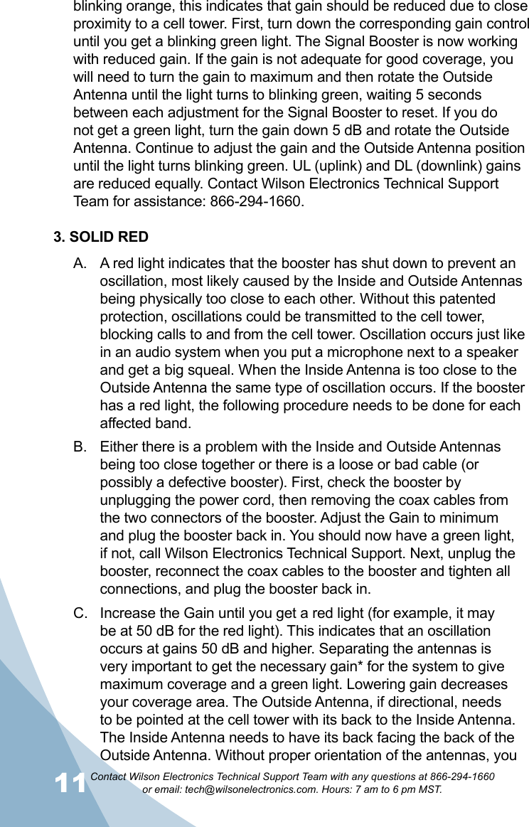 11Contact Wilson Electronics Technical Support Team with any questions at 866-294-1660   or email: tech@wilsonelectronics.com. Hours: 7 am to 6 pm MST.blinking orange, this indicates that gain should be reduced due to close proximity to a cell tower. First, turn down the corresponding gain control until you get a blinking green light. The Signal Booster is now working with reduced gain. If the gain is not adequate for good coverage, you will need to turn the gain to maximum and then rotate the Outside Antenna until the light turns to blinking green, waiting 5 seconds between each adjustment for the Signal Booster to reset. If you do not get a green light, turn the gain down 5 dB and rotate the Outside Antenna. Continue to adjust the gain and the Outside Antenna position until the light turns blinking green. UL (uplink) and DL (downlink) gains are reduced equally. Contact Wilson Electronics Technical Support Team for assistance: 866-294-1660.3. SOLID REDA red light indicates that the booster has shut down to prevent an A. oscillation, most likely caused by the Inside and Outside Antennas being physically too close to each other. Without this patented protection, oscillations could be transmitted to the cell tower, blocking calls to and from the cell tower. Oscillation occurs just like in an audio system when you put a microphone next to a speaker and get a big squeal. When the Inside Antenna is too close to the Outside Antenna the same type of oscillation occurs. If the booster has a red light, the following procedure needs to be done for each affected band.Either there is a problem with the Inside and Outside Antennas B. being too close together or there is a loose or bad cable (or possibly a defective booster). First, check the booster by unplugging the power cord, then removing the coax cables from the two connectors of the booster. Adjust the Gain to minimum and plug the booster back in. You should now have a green light, if not, call Wilson Electronics Technical Support. Next, unplug the booster, reconnect the coax cables to the booster and tighten all connections, and plug the booster back in.Increase the Gain until you get a red light (for example, it may C. be at 50 dB for the red light). This indicates that an oscillation occurs at gains 50 dB and higher. Separating the antennas is very important to get the necessary gain* for the system to give maximum coverage and a green light. Lowering gain decreases your coverage area. The Outside Antenna, if directional, needs to be pointed at the cell tower with its back to the Inside Antenna. The Inside Antenna needs to have its back facing the back of the Outside Antenna. Without proper orientation of the antennas, you 