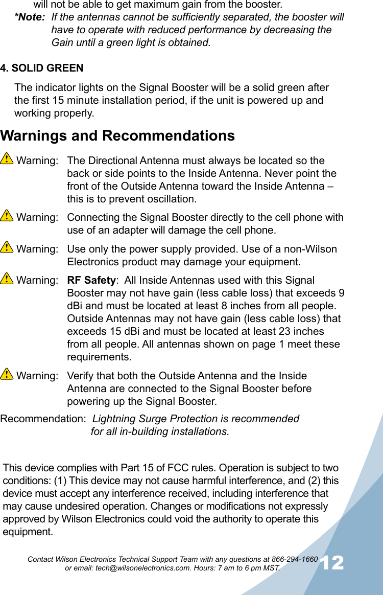 12Contact Wilson Electronics Technical Support Team with any questions at 866-294-1660   or email: tech@wilsonelectronics.com. Hours: 7 am to 6 pm MST.Warnings and Recommendations Warning:  The Directional Antenna must always be located so the back or side points to the Inside Antenna. Never point the front of the Outside Antenna toward the Inside Antenna – this is to prevent oscillation. Warning:  Connecting the Signal Booster directly to the cell phone with use of an adapter will damage the cell phone. Warning:  Use only the power supply provided. Use of a non-Wilson Electronics product may damage your equipment. Warning:  RF Safety:  All Inside Antennas used with this Signal Booster may not have gain (less cable loss) that exceeds 9 dBi and must be located at least 8 inches from all people. Outside Antennas may not have gain (less cable loss) that exceeds 15 dBi and must be located at least 23 inches from all people. All antennas shown on page 1 meet these requirements. Warning:  Verify that both the Outside Antenna and the Inside Antenna are connected to the Signal Booster before powering up the Signal Booster.Recommendation:  Lightning Surge Protection is recommended           for all in-building installations.will not be able to get maximum gain from the booster.*Note:  If the antennas cannot be sufficiently separated, the booster will    have to operate with reduced performance by decreasing the      Gain until a green light is obtained.4. SOLID GREENThe indicator lights on the Signal Booster will be a solid green after the first 15 minute installation period, if the unit is powered up and working properly. This device complies with Part 15 of FCC rules. Operation is subject to two conditions: (1) This device may not cause harmful interference, and (2) this device must accept any interference received, including interference that may cause undesired operation. Changes or modifications not expressly approved by Wilson Electronics could void the authority to operate this equipment.