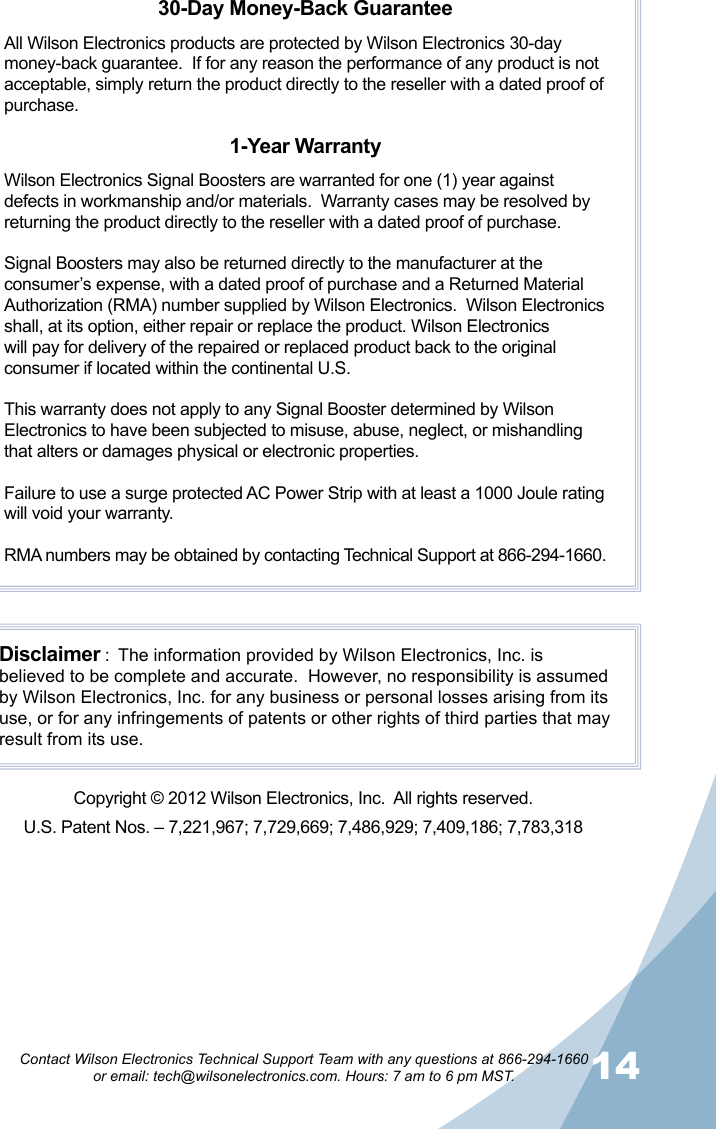 14Contact Wilson Electronics Technical Support Team with any questions at 866-294-1660   or email: tech@wilsonelectronics.com. Hours: 7 am to 6 pm MST.30-Day Money-Back GuaranteeAll Wilson Electronics products are protected by Wilson Electronics 30-day money-back guarantee.  If for any reason the performance of any product is not acceptable, simply return the product directly to the reseller with a dated proof of purchase.1-Year WarrantyWilson Electronics Signal Boosters are warranted for one (1) year against defects in workmanship and/or materials.  Warranty cases may be resolved by returning the product directly to the reseller with a dated proof of purchase. Signal Boosters may also be returned directly to the manufacturer at the consumer’s expense, with a dated proof of purchase and a Returned Material Authorization (RMA) number supplied by Wilson Electronics.  Wilson Electronics shall, at its option, either repair or replace the product. Wilson Electronics will pay for delivery of the repaired or replaced product back to the original consumer if located within the continental U.S.This warranty does not apply to any Signal Booster determined by Wilson Electronics to have been subjected to misuse, abuse, neglect, or mishandling that alters or damages physical or electronic properties.Failure to use a surge protected AC Power Strip with at least a 1000 Joule rating will void your warranty.RMA numbers may be obtained by contacting Technical Support at 866-294-1660.Disclaimer :  The information provided by Wilson Electronics, Inc. is believed to be complete and accurate.  However, no responsibility is assumed by Wilson Electronics, Inc. for any business or personal losses arising from its use, or for any infringements of patents or other rights of third parties that may result from its use.Copyright © 2012 Wilson Electronics, Inc.  All rights reserved.U.S. Patent Nos. – 7,221,967; 7,729,669; 7,486,929; 7,409,186; 7,783,318