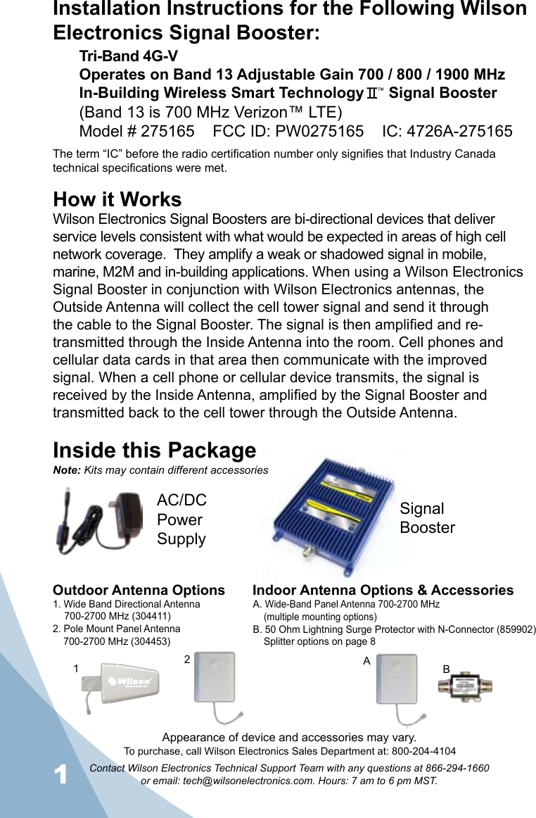 1Contact Wilson Electronics Technical Support Team with any questions at 866-294-1660   or email: tech@wilsonelectronics.com. Hours: 7 am to 6 pm MST.How it WorksWilson Electronics Signal Boosters are bi-directional devices that deliver service levels consistent with what would be expected in areas of high cell network coverage.  They amplify a weak or shadowed signal in mobile, marine, M2M and in-building applications. When using a Wilson Electronics Signal Booster in conjunction with Wilson Electronics antennas, the Outside Antenna will collect the cell tower signal and send it through the cable to the Signal Booster. The signal is then amplified and re-transmitted through the Inside Antenna into the room. Cell phones and cellular data cards in that area then communicate with the improved signal. When a cell phone or cellular device transmits, the signal is received by the Inside Antenna, amplified by the Signal Booster and transmitted back to the cell tower through the Outside Antenna.Inside this PackageSignal BoosterAC/DC  Power  SupplyTo purchase, call Wilson Electronics Sales Department at: 800-204-4104Outdoor Antenna Options Indoor Antenna Options &amp; Accessories1. Wide Band Directional Antenna  700-2700 MHz (304411)2. Pole Mount Panel Antenna  700-2700 MHz (304453)A. Wide-Band Panel Antenna 700-2700 MHz  (multiple mounting options)B. 50 Ohm Lightning Surge Protector with N-Connector (859902)  Splitter options on page 821BANote: Kits may contain different accessoriesAppearance of device and accessories may vary.Installation Instructions for the Following Wilson Electronics Signal Booster:Tri-Band 4G-V Operates on Band 13 Adjustable Gain 700 / 800 / 1900 MHzIn-Building Wireless Smart Technology   ™ Signal Booster(Band 13 is 700 MHz Verizon™ LTE)Model # 275165    FCC ID: PW0275165    IC: 4726A-275165The term “IC” before the radio certification number only signifies that Industry Canada technical specifications were met.