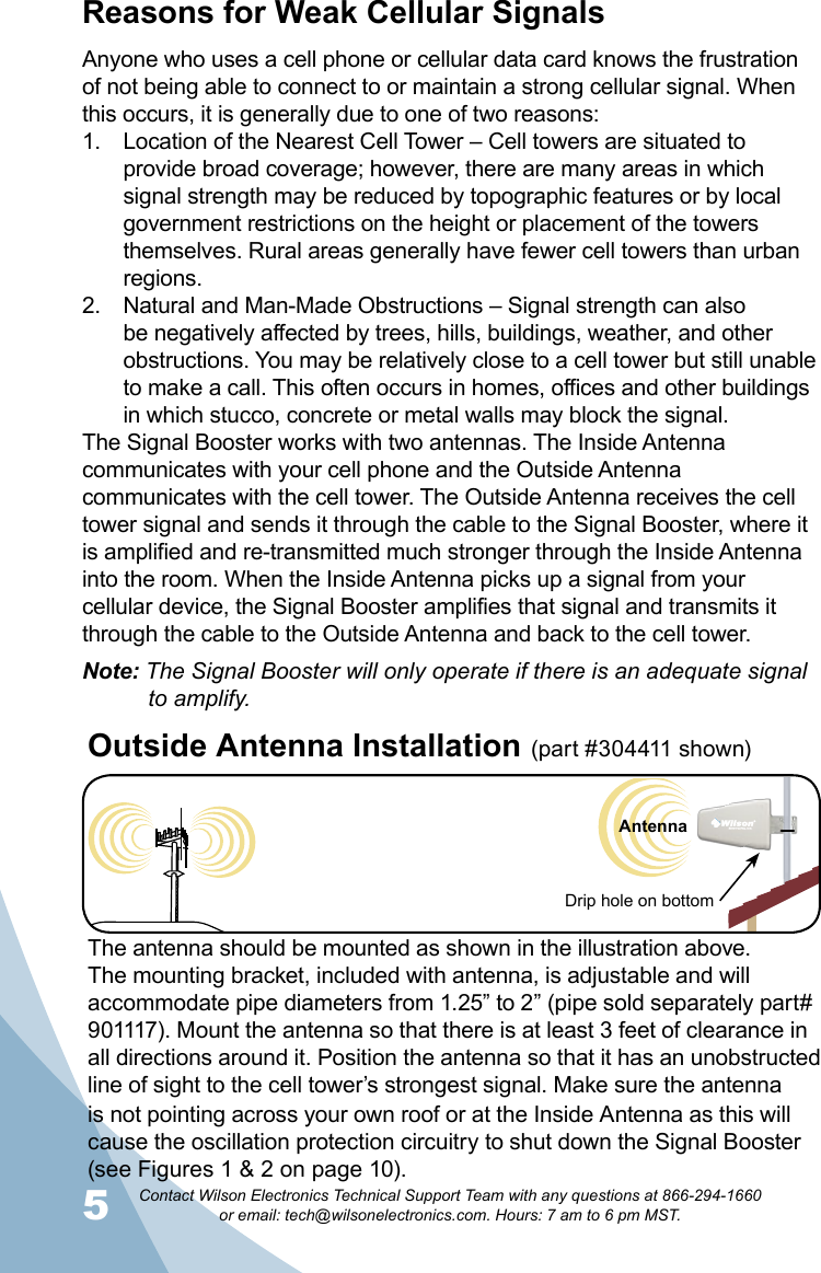 5Contact Wilson Electronics Technical Support Team with any questions at 866-294-1660   or email: tech@wilsonelectronics.com. Hours: 7 am to 6 pm MST.Cell TowerReasons for Weak Cellular SignalsAnyone who uses a cell phone or cellular data card knows the frustration of not being able to connect to or maintain a strong cellular signal. When this occurs, it is generally due to one of two reasons:Location of the Nearest Cell Tower – Cell towers are situated to 1. provide broad coverage; however, there are many areas in which signal strength may be reduced by topographic features or by local government restrictions on the height or placement of the towers themselves. Rural areas generally have fewer cell towers than urban regions.Natural and Man-Made Obstructions – Signal strength can also 2. be negatively affected by trees, hills, buildings, weather, and other obstructions. You may be relatively close to a cell tower but still unable to make a call. This often occurs in homes, offices and other buildings in which stucco, concrete or metal walls may block the signal.The Signal Booster works with two antennas. The Inside Antenna communicates with your cell phone and the Outside Antenna communicates with the cell tower. The Outside Antenna receives the cell tower signal and sends it through the cable to the Signal Booster, where it is amplified and re-transmitted much stronger through the Inside Antenna into the room. When the Inside Antenna picks up a signal from your cellular device, the Signal Booster amplifies that signal and transmits it through the cable to the Outside Antenna and back to the cell tower. Note: The Signal Booster will only operate if there is an adequate signal    to amplify.The antenna should be mounted as shown in the illustration above.The mounting bracket, included with antenna, is adjustable and will accommodate pipe diameters from 1.25” to 2” (pipe sold separately part# 901117). Mount the antenna so that there is at least 3 feet of clearance in all directions around it. Position the antenna so that it has an unobstructed line of sight to the cell tower’s strongest signal. Make sure the antenna is not pointing across your own roof or at the Inside Antenna as this will cause the oscillation protection circuitry to shut down the Signal Booster (see Figures 1 &amp; 2 on page 10).Outside Antenna Installation (part #304411 shown) Drip hole on bottomAntenna