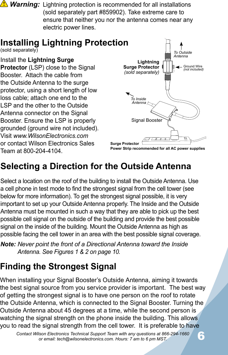 6Contact Wilson Electronics Technical Support Team with any questions at 866-294-1660   or email: tech@wilsonelectronics.com. Hours: 7 am to 6 pm MST. Warning:  Lightning protection is recommended for all installations      (sold separately part #859902). Take extreme care to      ensure that neither you nor the antenna comes near any      electric power lines.Selecting a Direction for the Outside AntennaSelect a location on the roof of the building to install the Outside Antenna. Use a cell phone in test mode to find the strongest signal from the cell tower (see below for more information). To get the strongest signal possible, it is very important to set up your Outside Antenna properly. The Inside and the Outside Antenna must be mounted in such a way that they are able to pick up the best possible cell signal on the outside of the building and provide the best possible signal on the inside of the building. Mount the Outside Antenna as high as possible facing the cell tower in an area with the best possible signal coverage. Note: Never point the front of a Directional Antenna toward the Inside     Antenna. See Figures 1 &amp; 2 on page 10.Installing Lightning Protection(sold separately)Install the Lightning Surge Protector (LSP) close to the Signal Booster.  Attach the cable from the Outside Antenna to the surge protector, using a short length of low loss cable; attach one end to the LSP and the other to the Outside Antenna connector on the Signal Booster. Ensure the LSP is properly grounded (ground wire not included). Visit www.WilsonElectronics.comor contact Wilson Electronics Sales Team at 800-204-4104.Finding the Strongest SignalWhen installing your Signal Booster’s Outside Antenna, aiming it towards the best signal source from you service provider is important.  The best way of getting the strongest signal is to have one person on the roof to rotate the Outside Antenna, which is connected to the Signal Booster. Turning the Outside Antenna about 45 degrees at a time, while the second person is watching the signal strength on the phone inside the building. This allows you to read the signal strength from the cell tower.  It is preferable to have LightningSurge Protector(sold separately)Signal BoosterSurge ProtectorPower Strip recommended for all AC power suppliesGround Wire(not included)To OutsideAntennaTo InsideAntenna