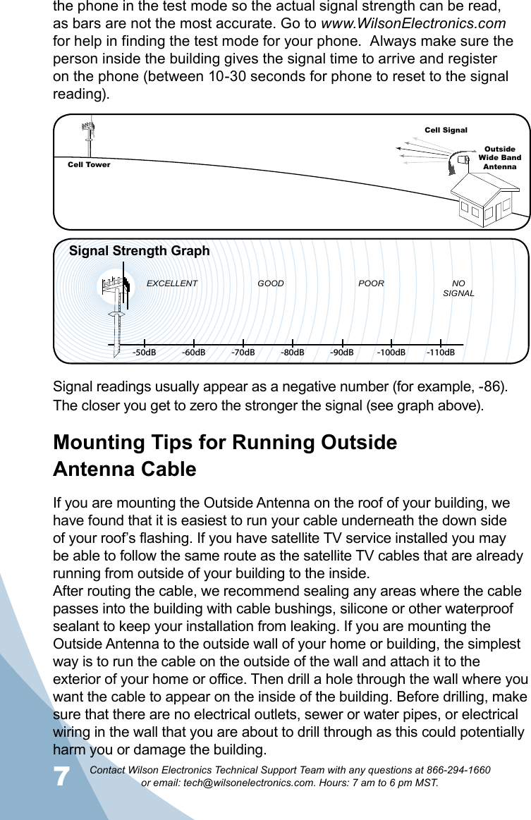 7Contact Wilson Electronics Technical Support Team with any questions at 866-294-1660   or email: tech@wilsonelectronics.com. Hours: 7 am to 6 pm MST.Signal readings usually appear as a negative number (for example, -86). The closer you get to zero the stronger the signal (see graph above). Mounting Tips for Running Outside  Antenna CableIf you are mounting the Outside Antenna on the roof of your building, we have found that it is easiest to run your cable underneath the down side of your roof’s flashing. If you have satellite TV service installed you may be able to follow the same route as the satellite TV cables that are already running from outside of your building to the inside. After routing the cable, we recommend sealing any areas where the cable passes into the building with cable bushings, silicone or other waterproof sealant to keep your installation from leaking. If you are mounting the Outside Antenna to the outside wall of your home or building, the simplest way is to run the cable on the outside of the wall and attach it to the exterior of your home or office. Then drill a hole through the wall where you want the cable to appear on the inside of the building. Before drilling, make sure that there are no electrical outlets, sewer or water pipes, or electrical wiring in the wall that you are about to drill through as this could potentially harm you or damage the building. the phone in the test mode so the actual signal strength can be read, as bars are not the most accurate. Go to www.WilsonElectronics.com for help in finding the test mode for your phone.  Always make sure the person inside the building gives the signal time to arrive and register on the phone (between 10-30 seconds for phone to reset to the signal reading).     -50dB -60dB -70dB -80dB -90dB -100dB -110dBEXCELLENT GOOD POOR NOSIGNALSignal Strength GraphCell TowerCell SignalOutsideWide Band  Antenna