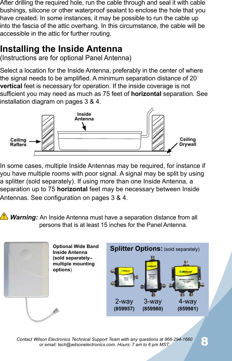 8Contact Wilson Electronics Technical Support Team with any questions at 866-294-1660   or email: tech@wilsonelectronics.com. Hours: 7 am to 6 pm MST.Splitter Options:3-way (859980)4-way (859981)2-way(859957) (sold separately)Installing the Inside Antenna(Instructions are for optional Panel Antenna)Select a location for the Inside Antenna, preferably in the center of where the signal needs to be amplified. A minimum separation distance of 20 vertical feet is necessary for operation. If the inside coverage is not sufficient you may need as much as 75 feet of horizontal separation. See installation diagram on pages 3 &amp; 4.Ceiling RaftersCeiling DrywallInside AntennaAfter drilling the required hole, run the cable through and seal it with cable bushings, silicone or other waterproof sealant to enclose the hole that you have created. In some instances, it may be possible to run the cable up into the fascia of the attic overhang. In this circumstance, the cable will be accessible in the attic for further routing.In some cases, multiple Inside Antennas may be required, for instance if you have multiple rooms with poor signal. A signal may be split by using a splitter (sold separately). If using more than one Inside Antenna, a separation up to 75 horizontal feet may be necessary between Inside Antennas. See configuration on pages 3 &amp; 4.  Warning: An Inside Antenna must have a separation distance from all    persons that is at least 15 inches for the Panel Antenna.Optional Wide Band Inside Antenna(sold separately–multiple mounting options)