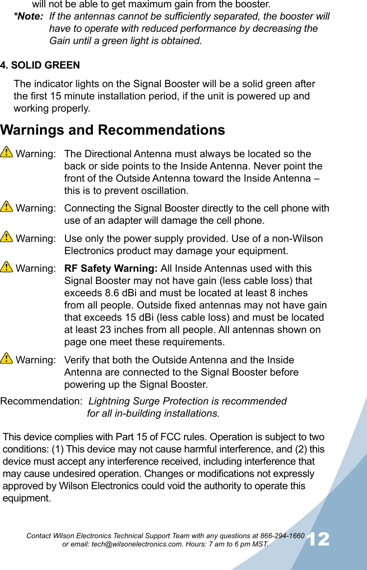 1112Contact Wilson Electronics Technical Support Team with any questions at 866-294-1660   or email: tech@wilsonelectronics.com. Hours: 7 am to 6 pm MST.Warnings and Recommendations Warning:  The Directional Antenna must always be located so the back or side points to the Inside Antenna. Never point the front of the Outside Antenna toward the Inside Antenna – this is to prevent oscillation. Warning:  Connecting the Signal Booster directly to the cell phone with use of an adapter will damage the cell phone. Warning:  Use only the power supply provided. Use of a non-Wilson Electronics product may damage your equipment. Warning:  RF Safety Warning: All Inside Antennas used with this Signal Booster may not have gain (less cable loss) that exceeds 8.6 dBi and must be located at least 8 inches from all people. Outside fixed antennas may not have gain that exceeds 15 dBi (less cable loss) and must be located at least 23 inches from all people. All antennas shown on page one meet these requirements. Warning:  Verify that both the Outside Antenna and the Inside Antenna are connected to the Signal Booster before powering up the Signal Booster.Recommendation:  Lightning Surge Protection is recommended           for all in-building installations.will not be able to get maximum gain from the booster.*Note:  If the antennas cannot be sufficiently separated, the booster will    have to operate with reduced performance by decreasing the      Gain until a green light is obtained.4. SOLID GREENThe indicator lights on the Signal Booster will be a solid green after the first 15 minute installation period, if the unit is powered up and working properly. This device complies with Part 15 of FCC rules. Operation is subject to two conditions: (1) This device may not cause harmful interference, and (2) this device must accept any interference received, including interference that may cause undesired operation. Changes or modifications not expressly approved by Wilson Electronics could void the authority to operate this equipment.