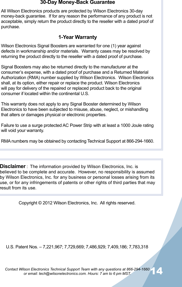 1314Contact Wilson Electronics Technical Support Team with any questions at 866-294-1660   or email: tech@wilsonelectronics.com. Hours: 7 am to 6 pm MST.30-Day Money-Back GuaranteeAll Wilson Electronics products are protected by Wilson Electronics 30-day money-back guarantee.  If for any reason the performance of any product is not acceptable, simply return the product directly to the reseller with a dated proof of purchase.1-Year WarrantyWilson Electronics Signal Boosters are warranted for one (1) year against defects in workmanship and/or materials.  Warranty cases may be resolved by returning the product directly to the reseller with a dated proof of purchase. Signal Boosters may also be returned directly to the manufacturer at the consumer’s expense, with a dated proof of purchase and a Returned Material Authorization (RMA) number supplied by Wilson Electronics.  Wilson Electronics shall, at its option, either repair or replace the product. Wilson Electronics will pay for delivery of the repaired or replaced product back to the original consumer if located within the continental U.S.This warranty does not apply to any Signal Booster determined by Wilson Electronics to have been subjected to misuse, abuse, neglect, or mishandling that alters or damages physical or electronic properties.Failure to use a surge protected AC Power Strip with at least a 1000 Joule rating will void your warranty.RMA numbers may be obtained by contacting Technical Support at 866-294-1660.Disclaimer :  The information provided by Wilson Electronics, Inc. is believed to be complete and accurate.  However, no responsibility is assumed by Wilson Electronics, Inc. for any business or personal losses arising from its use, or for any infringements of patents or other rights of third parties that may result from its use.Copyright © 2012 Wilson Electronics, Inc.  All rights reserved.U.S. Patent Nos. – 7,221,967; 7,729,669; 7,486,929; 7,409,186; 7,783,318