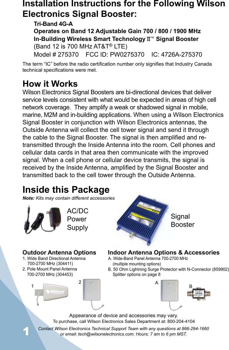 1Contact Wilson Electronics Technical Support Team with any questions at 866-294-1660   or email: tech@wilsonelectronics.com. Hours: 7 am to 6 pm MST.2How it WorksWilson Electronics Signal Boosters are bi-directional devices that deliver service levels consistent with what would be expected in areas of high cell network coverage.  They amplify a weak or shadowed signal in mobile, marine, M2M and in-building applications. When using a Wilson Electronics Signal Booster in conjunction with Wilson Electronics antennas, the Outside Antenna will collect the cell tower signal and send it through the cable to the Signal Booster. The signal is then amplified and re-transmitted through the Inside Antenna into the room. Cell phones and cellular data cards in that area then communicate with the improved signal. When a cell phone or cellular device transmits, the signal is received by the Inside Antenna, amplified by the Signal Booster and transmitted back to the cell tower through the Outside Antenna.Inside this PackageSignal BoosterAC/DC  Power  SupplyTo purchase, call Wilson Electronics Sales Department at: 800-204-4104Outdoor Antenna Options Indoor Antenna Options &amp; Accessories1. Wide Band Directional Antenna  700-2700 MHz (304411)2. Pole Mount Panel Antenna  700-2700 MHz (304453)A. Wide-Band Panel Antenna 700-2700 MHz  (multiple mounting options)B. 50 Ohm Lightning Surge Protector with N-Connector (859902)  Splitter options on page 821BANote: Kits may contain different accessoriesAppearance of device and accessories may vary.Installation Instructions for the Following Wilson Electronics Signal Booster:Tri-Band 4G-A Operates on Band 12 Adjustable Gain 700 / 800 / 1900 MHzIn-Building Wireless Smart Technology   ™ Signal Booster(Band 12 is 700 MHz AT&amp;T® LTE)Model # 275370    FCC ID: PW0275370    IC: 4726A-275370The term “IC” before the radio certification number only signifies that Industry Canada technical specifications were met.