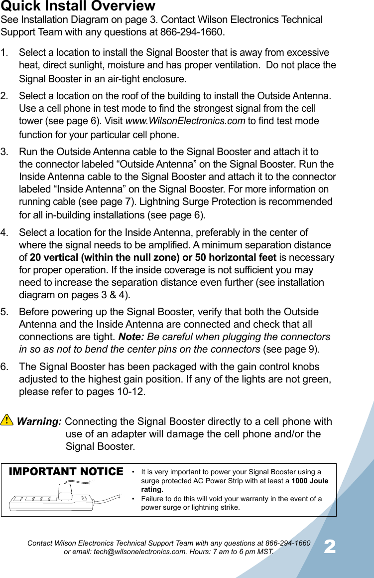 12Contact Wilson Electronics Technical Support Team with any questions at 866-294-1660   or email: tech@wilsonelectronics.com. Hours: 7 am to 6 pm MST.Quick Install OverviewSee Installation Diagram on page 3. Contact Wilson Electronics Technical Support Team with any questions at 866-294-1660.Select a location to install the Signal Booster that is away from excessive 1. heat, direct sunlight, moisture and has proper ventilation.  Do not place the Signal Booster in an air-tight enclosure. Select a location on the roof of the building to install the Outside Antenna. 2. Use a cell phone in test mode to find the strongest signal from the cell tower (see page 6). Visit www.WilsonElectronics.com to find test mode function for your particular cell phone.Run the Outside Antenna cable to the Signal Booster and attach it to 3. the connector labeled “Outside Antenna” on the Signal Booster. Run the Inside Antenna cable to the Signal Booster and attach it to the connector labeled “Inside Antenna” on the Signal Booster. For more information on running cable (see page 7). Lightning Surge Protection is recommended for all in-building installations (see page 6).Select a location for the Inside Antenna, preferably in the center of 4. where the signal needs to be amplified. A minimum separation distance of 20 vertical (within the null zone) or 50 horizontal feet is necessary for proper operation. If the inside coverage is not sufficient you may need to increase the separation distance even further (see installation diagram on pages 3 &amp; 4). Before powering up the Signal Booster, verify that both the Outside 5. Antenna and the Inside Antenna are connected and check that all connections are tight. Note: Be careful when plugging the connectors in so as not to bend the center pins on the connectors (see page 9).The Signal Booster has been packaged with the gain control knobs 6. adjusted to the highest gain position. If any of the lights are not green, please refer to pages 10-12.  Warning: Connecting the Signal Booster directly to a cell phone with    use of an adapter will damage the cell phone and/or the    Signal Booster.IMPORTANT NOTICE It is very important to power your Signal Booster using a •surge protected AC Power Strip with at least a 1000 Joule rating.Failure to do this will void your warranty in the • event of a power surge or lightning strike.