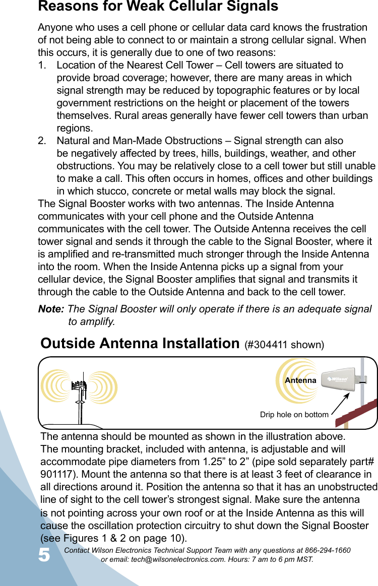5Contact Wilson Electronics Technical Support Team with any questions at 866-294-1660   or email: tech@wilsonelectronics.com. Hours: 7 am to 6 pm MST.6Cell TowerReasons for Weak Cellular SignalsAnyone who uses a cell phone or cellular data card knows the frustration of not being able to connect to or maintain a strong cellular signal. When this occurs, it is generally due to one of two reasons:Location of the Nearest Cell Tower – Cell towers are situated to 1. provide broad coverage; however, there are many areas in which signal strength may be reduced by topographic features or by local government restrictions on the height or placement of the towers themselves. Rural areas generally have fewer cell towers than urban regions.Natural and Man-Made Obstructions – Signal strength can also 2. be negatively affected by trees, hills, buildings, weather, and other obstructions. You may be relatively close to a cell tower but still unable to make a call. This often occurs in homes, offices and other buildings in which stucco, concrete or metal walls may block the signal.The Signal Booster works with two antennas. The Inside Antenna communicates with your cell phone and the Outside Antenna communicates with the cell tower. The Outside Antenna receives the cell tower signal and sends it through the cable to the Signal Booster, where it is amplified and re-transmitted much stronger through the Inside Antenna into the room. When the Inside Antenna picks up a signal from your cellular device, the Signal Booster amplifies that signal and transmits it through the cable to the Outside Antenna and back to the cell tower. Note: The Signal Booster will only operate if there is an adequate signal    to amplify.The antenna should be mounted as shown in the illustration above.The mounting bracket, included with antenna, is adjustable and will accommodate pipe diameters from 1.25” to 2” (pipe sold separately part# 901117). Mount the antenna so that there is at least 3 feet of clearance in all directions around it. Position the antenna so that it has an unobstructed line of sight to the cell tower’s strongest signal. Make sure the antenna is not pointing across your own roof or at the Inside Antenna as this will cause the oscillation protection circuitry to shut down the Signal Booster (see Figures 1 &amp; 2 on page 10).Outside Antenna Installation (#304411 shown) Drip hole on bottomAntenna