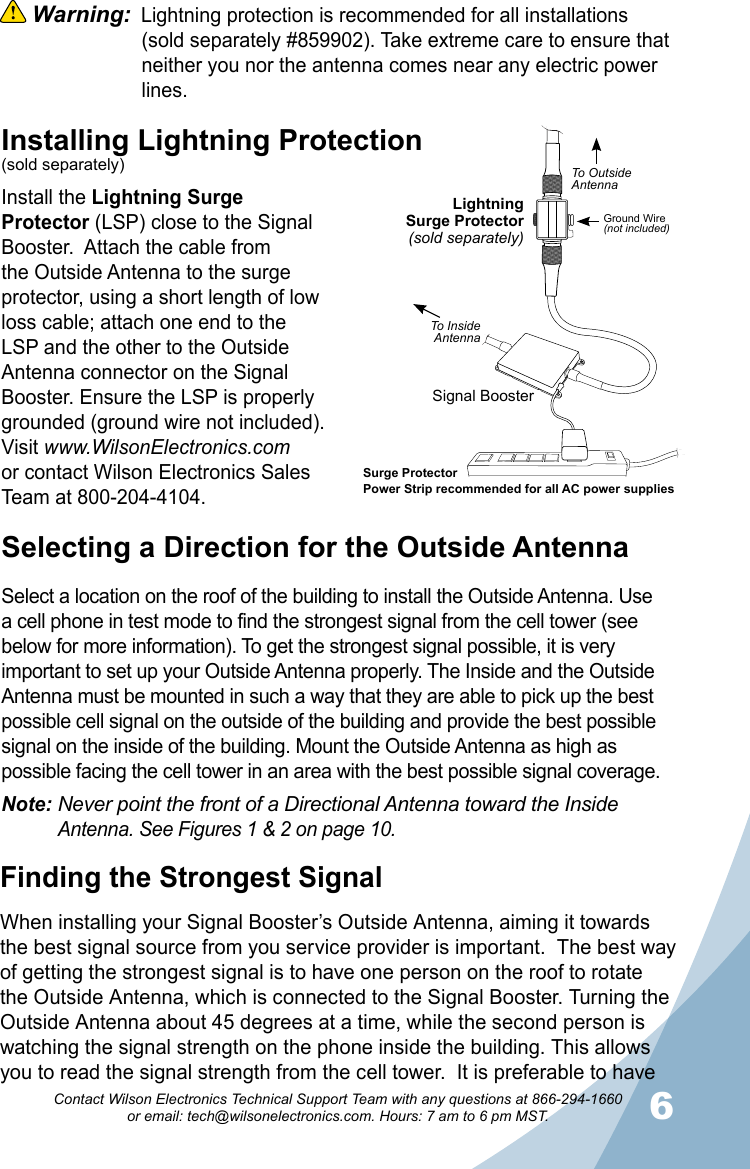 56Contact Wilson Electronics Technical Support Team with any questions at 866-294-1660   or email: tech@wilsonelectronics.com. Hours: 7 am to 6 pm MST. Warning:  Lightning protection is recommended for all installations      (sold separately #859902). Take extreme care to ensure that    neither you nor the antenna comes near any electric power      lines.Selecting a Direction for the Outside AntennaSelect a location on the roof of the building to install the Outside Antenna. Use a cell phone in test mode to find the strongest signal from the cell tower (see below for more information). To get the strongest signal possible, it is very important to set up your Outside Antenna properly. The Inside and the Outside Antenna must be mounted in such a way that they are able to pick up the best possible cell signal on the outside of the building and provide the best possible signal on the inside of the building. Mount the Outside Antenna as high as possible facing the cell tower in an area with the best possible signal coverage. Note: Never point the front of a Directional Antenna toward the Inside     Antenna. See Figures 1 &amp; 2 on page 10.Installing Lightning Protection(sold separately)Install the Lightning Surge Protector (LSP) close to the Signal Booster.  Attach the cable from the Outside Antenna to the surge protector, using a short length of low loss cable; attach one end to the LSP and the other to the Outside Antenna connector on the Signal Booster. Ensure the LSP is properly grounded (ground wire not included). Visit www.WilsonElectronics.comor contact Wilson Electronics Sales Team at 800-204-4104.Finding the Strongest SignalWhen installing your Signal Booster’s Outside Antenna, aiming it towards the best signal source from you service provider is important.  The best way of getting the strongest signal is to have one person on the roof to rotate the Outside Antenna, which is connected to the Signal Booster. Turning the Outside Antenna about 45 degrees at a time, while the second person is watching the signal strength on the phone inside the building. This allows you to read the signal strength from the cell tower.  It is preferable to have LightningSurge Protector(sold separately)Signal BoosterSurge ProtectorPower Strip recommended for all AC power suppliesGround Wire(not included)To OutsideAntennaTo InsideAntenna