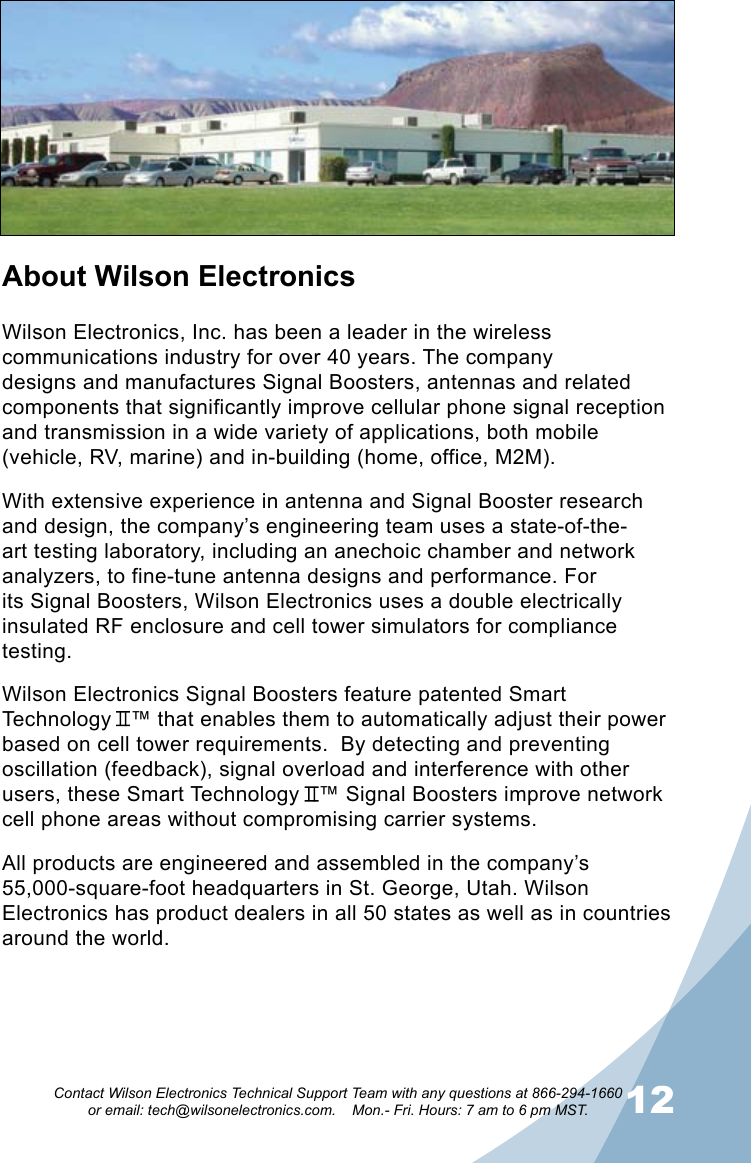 1112Contact Wilson Electronics Technical Support Team with any questions at 866-294-1660   or email: tech@wilsonelectronics.com.    Mon.- Fri. Hours: 7 am to 6 pm MST.About Wilson ElectronicsWilson Electronics, Inc. has been a leader in the wireless communications industry for over 40 years. The company designs and manufactures Signal Boosters, antennas and related components that significantly improve cellular phone signal reception and transmission in a wide variety of applications, both mobile (vehicle, RV, marine) and in-building (home, office, M2M).With extensive experience in antenna and Signal Booster research and design, the company’s engineering team uses a state-of-the-art testing laboratory, including an anechoic chamber and network analyzers, to fine-tune antenna designs and performance. For its Signal Boosters, Wilson Electronics uses a double electrically insulated RF enclosure and cell tower simulators for compliance testing.Wilson Electronics Signal Boosters feature patented Smart Technology   ™ that enables them to automatically adjust their power based on cell tower requirements.  By detecting and preventing oscillation (feedback), signal overload and interference with other users, these Smart Technology   ™ Signal Boosters improve network cell phone areas without compromising carrier systems.All products are engineered and assembled in the company’s 55,000-square-foot headquarters in St. George, Utah. Wilson Electronics has product dealers in all 50 states as well as in countries around the world.