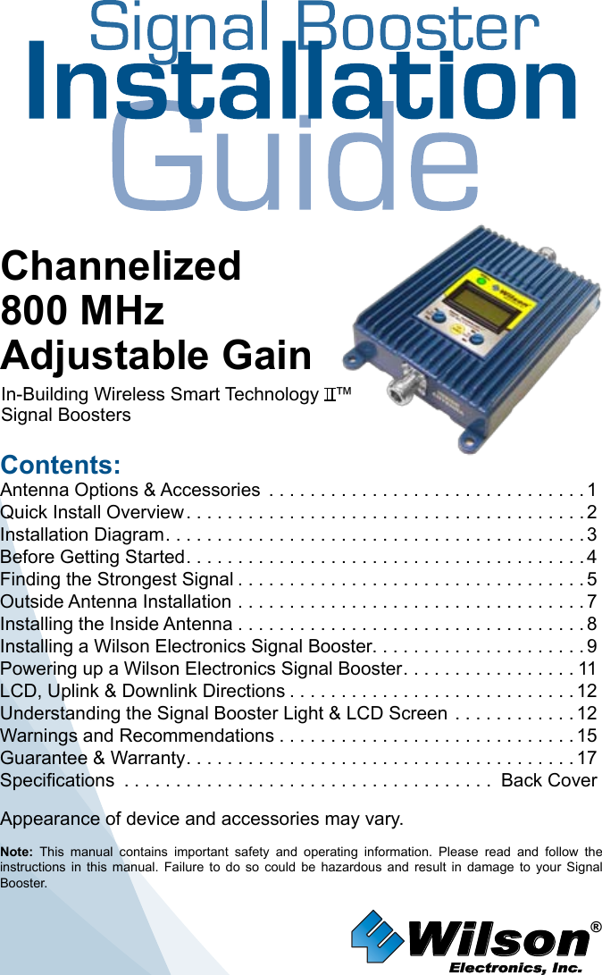 Wilson®         Electronics, Inc.Contents:Antenna Options &amp; Accessories  . . . . . . . . . . . . . . . . . . . . . . . . . . . . . . . 1Quick Install Overview .......................................2Installation Diagram .........................................3Before Getting Started .......................................4Finding the Strongest Signal ..................................5Outside Antenna Installation . . . . . . . . . . . . . . . . . . . . . . . . . . . . . . . . . . 7Installing the Inside Antenna . . . . . . . . . . . . . . . . . . . . . . . . . . . . . . . . . . 8Installing a Wilson Electronics Signal Booster. . . . . . . . . . . . . . . . . . . . . 9Powering up a Wilson Electronics Signal Booster .................11LCD, Uplink &amp; Downlink Directions ............................12Understanding the Signal Booster Light &amp; LCD Screen  ............12Warnings and Recommendations .............................15Guarantee &amp; Warranty ......................................17Specifications .................................... Back CoverNote:  This  manual  contains  important  safety  and  operating  information.  Please  read  and  follow  the instructions  in  this  manual.  Failure  to  do  so  could  be  hazardous  and  result  in  damage  to  your  Signal Booster.Channelized800 MHzAdjustable GainIn-Building Wireless Smart Technology   ™ Signal Boosters Appearance of device and accessories may vary.