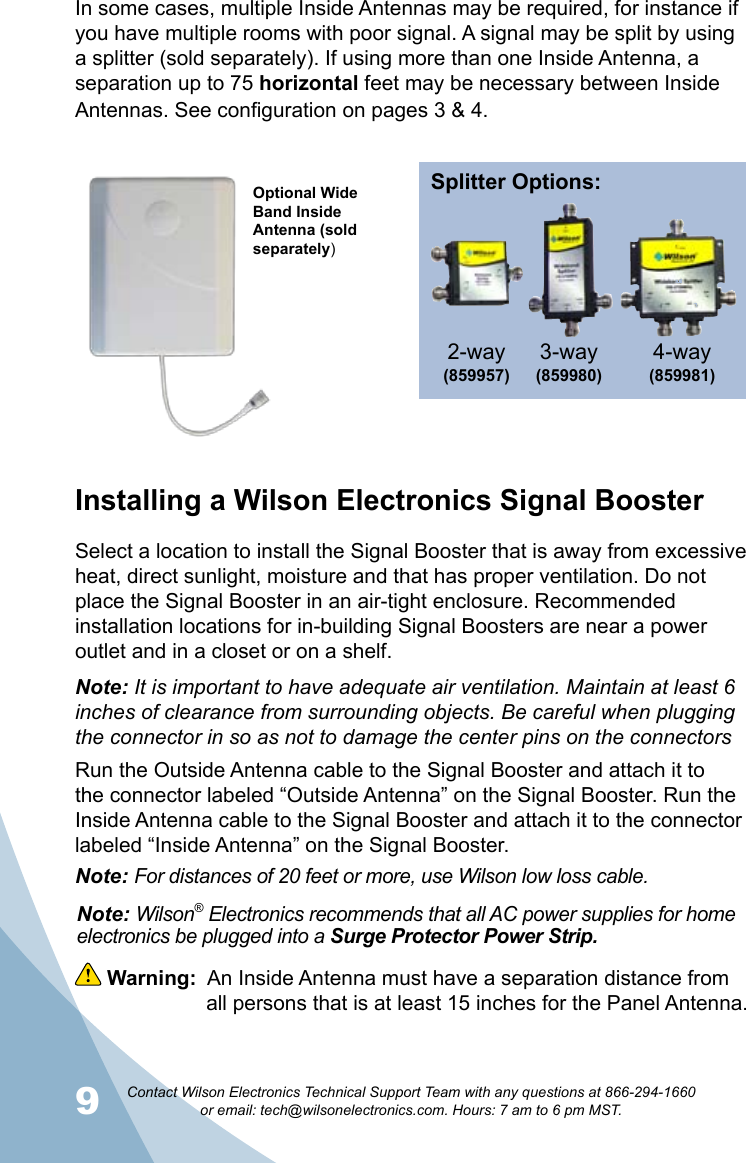 9Contact Wilson Electronics Technical Support Team with any questions at 866-294-1660   or email: tech@wilsonelectronics.com. Hours: 7 am to 6 pm MST.10 Warning:  An Inside Antenna must have a separation distance from      all persons that is at least 15 inches for the Panel Antenna.Note: Wilson® Electronics recommends that all AC power supplies for home electronics be plugged into a Surge Protector Power Strip.In some cases, multiple Inside Antennas may be required, for instance if you have multiple rooms with poor signal. A signal may be split by using a splitter (sold separately). If using more than one Inside Antenna, a separation up to 75 horizontal feet may be necessary between Inside Antennas. See configuration on pages 3 &amp; 4. Installing a Wilson Electronics Signal BoosterSelect a location to install the Signal Booster that is away from excessive heat, direct sunlight, moisture and that has proper ventilation. Do not place the Signal Booster in an air-tight enclosure. Recommended installation locations for in-building Signal Boosters are near a power outlet and in a closet or on a shelf.Note: It is important to have adequate air ventilation. Maintain at least 6 inches of clearance from surrounding objects. Be careful when plugging the connector in so as not to damage the center pins on the connectorsRun the Outside Antenna cable to the Signal Booster and attach it to the connector labeled “Outside Antenna” on the Signal Booster. Run the Inside Antenna cable to the Signal Booster and attach it to the connector labeled “Inside Antenna” on the Signal Booster. Note: For distances of 20 feet or more, use Wilson low loss cable.Optional Wide Band Inside Antenna (sold separately)Splitter Options:3-way (859980)4-way (859981)2-way(859957) 