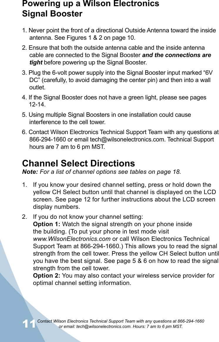 11Contact Wilson Electronics Technical Support Team with any questions at 866-294-1660   or email: tech@wilsonelectronics.com. Hours: 7 am to 6 pm MST.12Powering up a Wilson Electronics  Signal Booster1. Never point the front of a directional Outside Antenna toward the inside antenna. See Figures 1 &amp; 2 on page 10.2. Ensure that both the outside antenna cable and the inside antenna cable are connected to the Signal Booster and the connections are tight before powering up the Signal Booster.3. Plug the 6-volt power supply into the Signal Booster input marked “6V DC” (carefully, to avoid damaging the center pin) and then into a wall outlet.4. If the Signal Booster does not have a green light, please see pages  12-14.5. Using multiple Signal Boosters in one installation could cause interference to the cell tower.6. Contact Wilson Electronics Technical Support Team with any questions at 866-294-1660 or email tech@wilsonelectronics.com. Technical Support hours are 7 am to 6 pm MST.Channel Select DirectionsNote: For a list of channel options see tables on page 18.If you know your desired channel setting, press or hold down the 1. yellow CH Select button until that channel is displayed on the LCD screen. See page 12 for further instructions about the LCD screen display numbers.If you do not know your channel setting: 2. Option 1: Watch the signal strength on your phone inside  the building. (To put your phone in test mode visit  www.WilsonElectronics.com or call Wilson Electronics Technical Support Team at 866-294-1660.) This allows you to read the signal strength from the cell tower. Press the yellow CH Select button until you have the best signal. See page 5 &amp; 6 on how to read the signal strength from the cell tower.  Option 2: You may also contact your wireless service provider for optimal channel setting information.