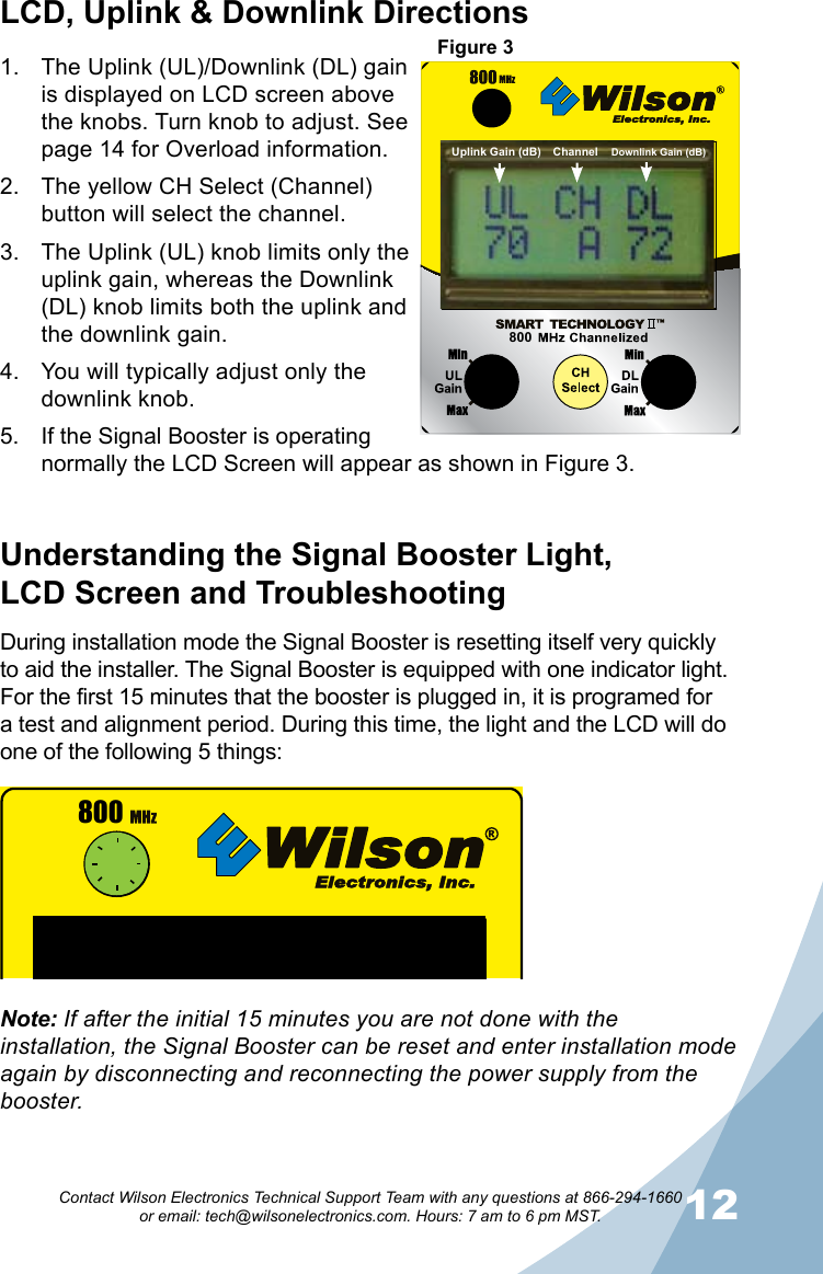 1112Contact Wilson Electronics Technical Support Team with any questions at 866-294-1660   or email: tech@wilsonelectronics.com. Hours: 7 am to 6 pm MST.During installation mode the Signal Booster is resetting itself very quickly to aid the installer. The Signal Booster is equipped with one indicator light. For the first 15 minutes that the booster is plugged in, it is programed for a test and alignment period. During this time, the light and the LCD will do one of the following 5 things:Understanding the Signal Booster Light,  LCD Screen and TroubleshootingDownlinkUplinkGAINCNTLMaxMinGAINCNTLMaxMin800CHSelectThe Uplink (UL)/Downlink (DL) gain 1. is displayed on LCD screen above the knobs. Turn knob to adjust. See page 14 for Overload information.The yellow CH Select (Channel) 2. button will select the channel.The Uplink (UL) knob limits only the 3. uplink gain, whereas the Downlink (DL) knob limits both the uplink and the downlink gain.You will typically adjust only the 4. downlink knob.If the Signal Booster is operating 5. normally the LCD Screen will appear as shown in Figure 3.LCD, Uplink &amp; Downlink Directions800Figure 3Note: If after the initial 15 minutes you are not done with the installation, the Signal Booster can be reset and enter installation mode again by disconnecting and reconnecting the power supply from the booster.Uplink Gain (dB) Downlink Gain (dB)Channel