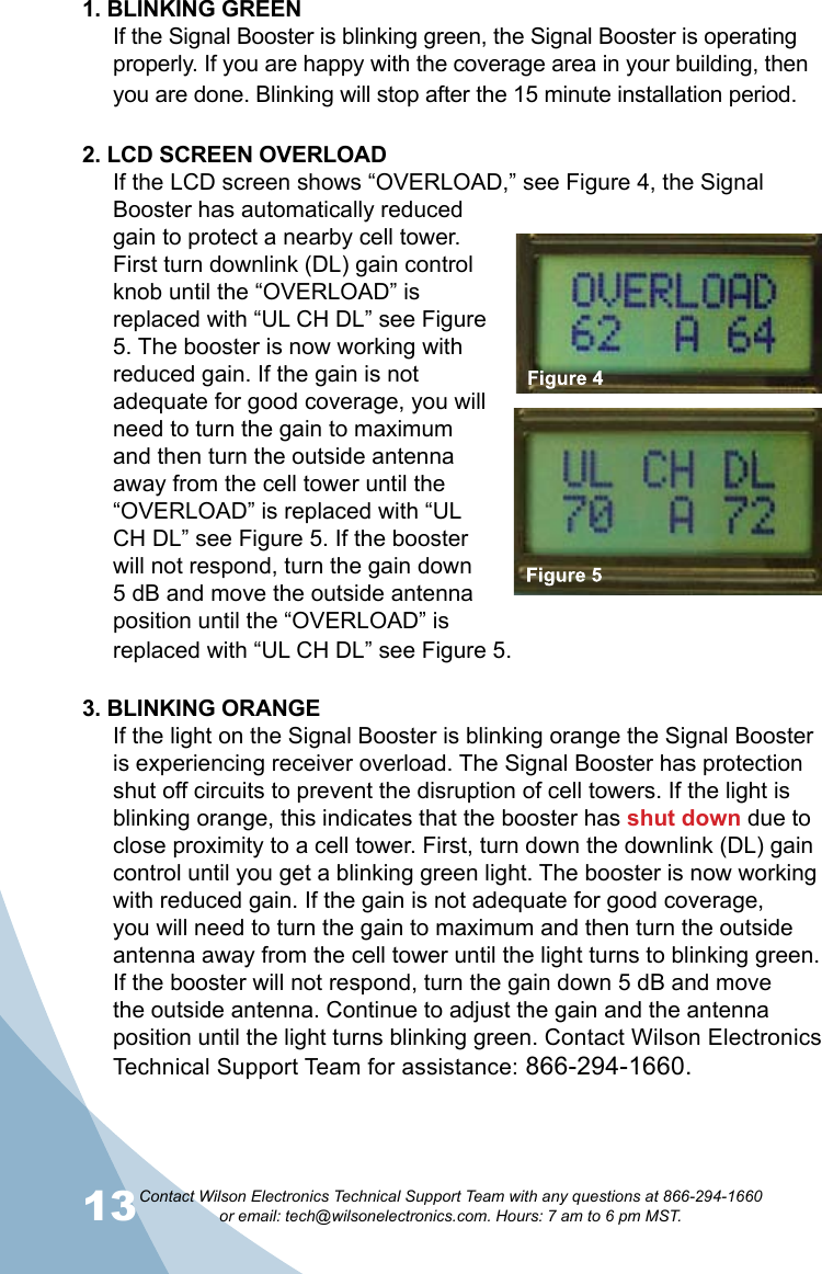 13Contact Wilson Electronics Technical Support Team with any questions at 866-294-1660   or email: tech@wilsonelectronics.com. Hours: 7 am to 6 pm MST.141. BLINKING GREENIf the Signal Booster is blinking green, the Signal Booster is operating properly. If you are happy with the coverage area in your building, then you are done. Blinking will stop after the 15 minute installation period.2. LCD SCREEN OVERLOADIf the LCD screen shows “OVERLOAD,” see Figure 4, the Signal Booster has automatically reduced gain to protect a nearby cell tower. First turn downlink (DL) gain control knob until the “OVERLOAD” is replaced with “UL CH DL” see Figure 5. The booster is now working with reduced gain. If the gain is not adequate for good coverage, you will need to turn the gain to maximum and then turn the outside antenna away from the cell tower until the “OVERLOAD” is replaced with “UL CH DL” see Figure 5. If the booster will not respond, turn the gain down 5 dB and move the outside antenna position until the “OVERLOAD” is replaced with “UL CH DL” see Figure 5.3. BLINKING ORANGEIf the light on the Signal Booster is blinking orange the Signal Booster is experiencing receiver overload. The Signal Booster has protection shut off circuits to prevent the disruption of cell towers. If the light is blinking orange, this indicates that the booster has shut down due to close proximity to a cell tower. First, turn down the downlink (DL) gain control until you get a blinking green light. The booster is now working with reduced gain. If the gain is not adequate for good coverage, you will need to turn the gain to maximum and then turn the outside antenna away from the cell tower until the light turns to blinking green. If the booster will not respond, turn the gain down 5 dB and move the outside antenna. Continue to adjust the gain and the antenna position until the light turns blinking green. Contact Wilson Electronics Technical Support Team for assistance: 866-294-1660.