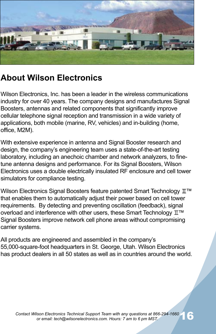 1516Contact Wilson Electronics Technical Support Team with any questions at 866-294-1660   or email: tech@wilsonelectronics.com. Hours: 7 am to 6 pm MST.About Wilson ElectronicsWilson Electronics, Inc. has been a leader in the wireless communications industry for over 40 years. The company designs and manufactures Signal Boosters, antennas and related components that significantly improve cellular telephone signal reception and transmission in a wide variety of applications, both mobile (marine, RV, vehicles) and in-building (home, office, M2M).With extensive experience in antenna and Signal Booster research and design, the company’s engineering team uses a state-of-the-art testing laboratory, including an anechoic chamber and network analyzers, to fine-tune antenna designs and performance. For its Signal Boosters, Wilson Electronics uses a double electrically insulated RF enclosure and cell tower simulators for compliance testing.Wilson Electronics Signal Boosters feature patented Smart Technology    ™ that enables them to automatically adjust their power based on cell tower requirements.  By detecting and preventing oscillation (feedback), signal overload and interference with other users, these Smart Technology    ™ Signal Boosters improve network cell phone areas without compromising carrier systems.All products are engineered and assembled in the company’s 55,000-square-foot headquarters in St. George, Utah. Wilson Electronics has product dealers in all 50 states as well as in countries around the world.