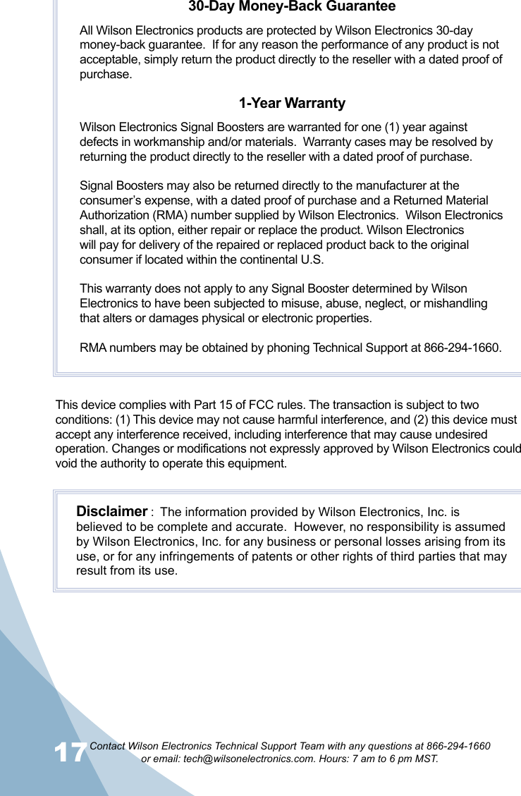 17Contact Wilson Electronics Technical Support Team with any questions at 866-294-1660   or email: tech@wilsonelectronics.com. Hours: 7 am to 6 pm MST.18This device complies with Part 15 of FCC rules. The transaction is subject to two conditions: (1) This device may not cause harmful interference, and (2) this device must accept any interference received, including interference that may cause undesired operation. Changes or modifications not expressly approved by Wilson Electronics could void the authority to operate this equipment.30-Day Money-Back GuaranteeAll Wilson Electronics products are protected by Wilson Electronics 30-day money-back guarantee.  If for any reason the performance of any product is not acceptable, simply return the product directly to the reseller with a dated proof of purchase.1-Year WarrantyWilson Electronics Signal Boosters are warranted for one (1) year against defects in workmanship and/or materials.  Warranty cases may be resolved by returning the product directly to the reseller with a dated proof of purchase. Signal Boosters may also be returned directly to the manufacturer at the consumer’s expense, with a dated proof of purchase and a Returned Material Authorization (RMA) number supplied by Wilson Electronics.  Wilson Electronics shall, at its option, either repair or replace the product. Wilson Electronics will pay for delivery of the repaired or replaced product back to the original consumer if located within the continental U.S.This warranty does not apply to any Signal Booster determined by Wilson Electronics to have been subjected to misuse, abuse, neglect, or mishandling that alters or damages physical or electronic properties.RMA numbers may be obtained by phoning Technical Support at 866-294-1660.Disclaimer :  The information provided by Wilson Electronics, Inc. is believed to be complete and accurate.  However, no responsibility is assumed by Wilson Electronics, Inc. for any business or personal losses arising from its use, or for any infringements of patents or other rights of third parties that may result from its use.