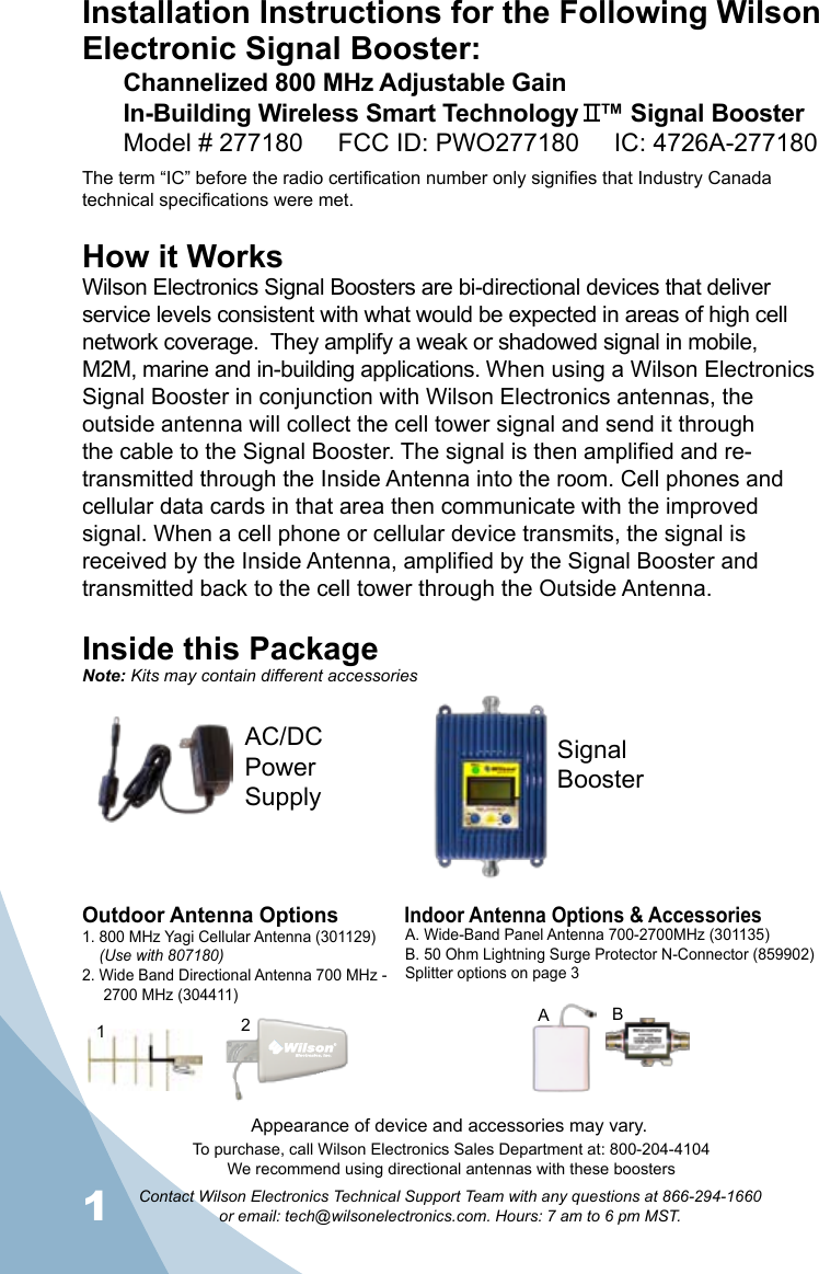 1Contact Wilson Electronics Technical Support Team with any questions at 866-294-1660   or email: tech@wilsonelectronics.com. Hours: 7 am to 6 pm MST.2Installation Instructions for the Following Wilson Electronic Signal Booster:Channelized 800 MHz Adjustable Gain  In-Building Wireless Smart Technology   ™ Signal BoosterModel # 277180     FCC ID: PWO277180     IC: 4726A-277180The term “IC” before the radio certification number only signifies that Industry Canada technical specifications were met. How it WorksWilson Electronics Signal Boosters are bi-directional devices that deliver service levels consistent with what would be expected in areas of high cell network coverage.  They amplify a weak or shadowed signal in mobile, M2M, marine and in-building applications. When using a Wilson Electronics Signal Booster in conjunction with Wilson Electronics antennas, the outside antenna will collect the cell tower signal and send it through the cable to the Signal Booster. The signal is then amplified and re-transmitted through the Inside Antenna into the room. Cell phones and cellular data cards in that area then communicate with the improved signal. When a cell phone or cellular device transmits, the signal is received by the Inside Antenna, amplified by the Signal Booster and transmitted back to the cell tower through the Outside Antenna.Inside this PackageSignal BoosterAC/DC  Power  SupplyTo purchase, call Wilson Electronics Sales Department at: 800-204-4104We recommend using directional antennas with these boostersOutdoor Antenna OptionsIndoor Antenna Options &amp; Accessories1. 800 MHz Yagi Cellular Antenna (301129)    (Use with 807180)2. Wide Band Directional Antenna 700 MHz -       2700 MHz (304411)A. Wide-Band Panel Antenna 700-2700MHz (301135)B. 50 Ohm Lightning Surge Protector N-Connector (859902)Splitter options on page 321BANote: Kits may contain different accessoriesAppearance of device and accessories may vary.