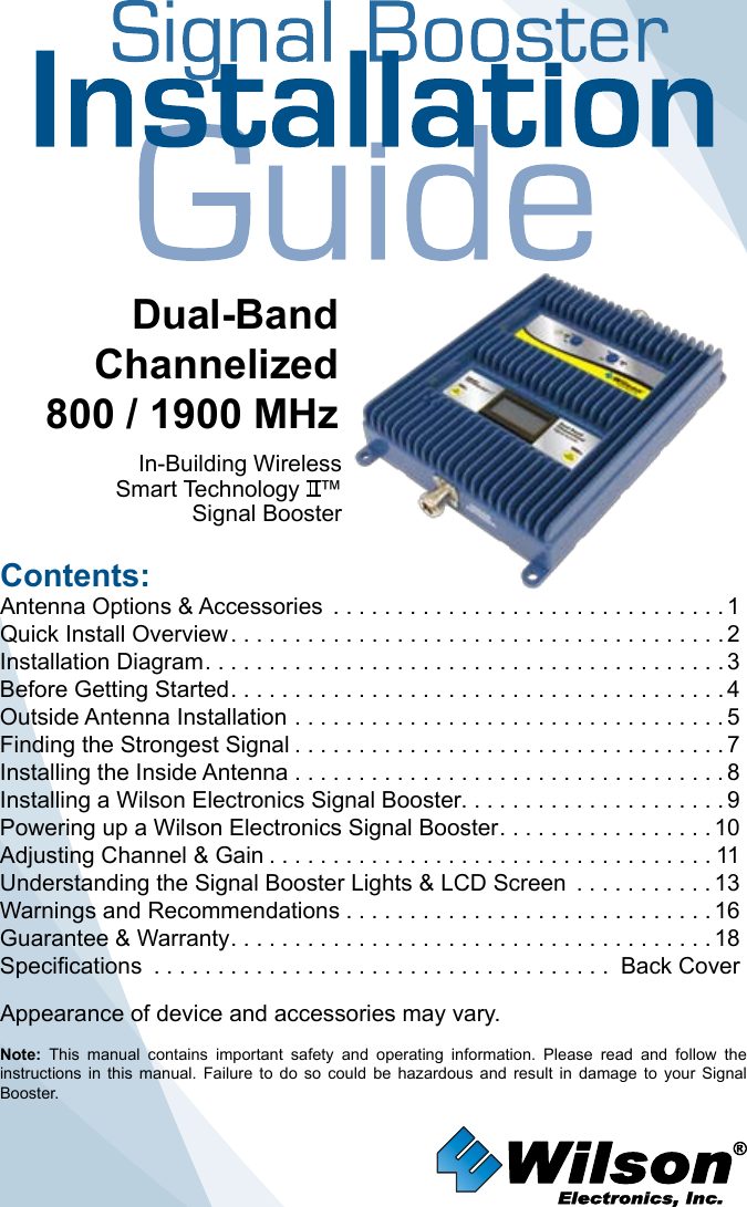 Contents:Antenna Options &amp; Accessories  . . . . . . . . . . . . . . . . . . . . . . . . . . . . . . . 1Quick Install Overview .......................................2Installation Diagram .........................................3Before Getting Started .......................................4Outside Antenna Installation . . . . . . . . . . . . . . . . . . . . . . . . . . . . . . . . . . 5Finding the Strongest Signal ..................................7Installing the Inside Antenna . . . . . . . . . . . . . . . . . . . . . . . . . . . . . . . . . . 8Installing a Wilson Electronics Signal Booster. . . . . . . . . . . . . . . . . . . . . 9Powering up a Wilson Electronics Signal Booster .................10Adjusting Channel &amp; Gain ...................................11Understanding the Signal Booster Lights &amp; LCD Screen  ...........13Warnings and Recommendations .............................16Guarantee &amp; Warranty ......................................18Specifications .................................... Back CoverNote:  This  manual  contains  important  safety  and  operating  information.  Please  read  and  follow  the instructions  in  this  manual.  Failure  to  do  so  could  be  hazardous  and  result  in  damage  to  your  Signal Booster.Dual-Band Channelized800 / 1900 MHzIn-Building WirelessSmart Technology   ™Signal Booster Appearance of device and accessories may vary.