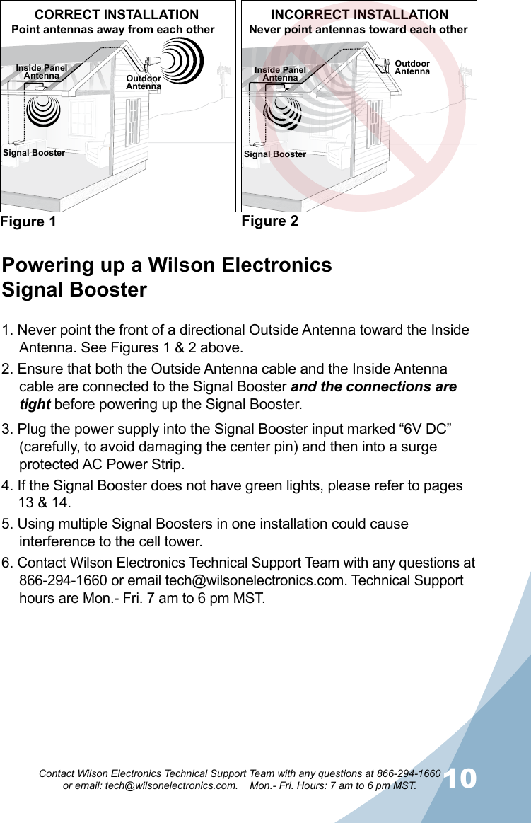 910Contact Wilson Electronics Technical Support Team with any questions at 866-294-1660   or email: tech@wilsonelectronics.com.    Mon.- Fri. Hours: 7 am to 6 pm MST.Signal Booster Signal BoosterOutdoorAntennaOutdoorAntennaInside PanelAntenna Inside PanelAntennaFigure 1 Figure 2CORRECT INSTALLATION INCORRECT INSTALLATIONNever point antennas toward each otherPowering up a Wilson Electronics  Signal Booster1. Never point the front of a directional Outside Antenna toward the Inside Antenna. See Figures 1 &amp; 2 above.2. Ensure that both the Outside Antenna cable and the Inside Antenna cable are connected to the Signal Booster and the connections are tight before powering up the Signal Booster.3. Plug the power supply into the Signal Booster input marked “6V DC” (carefully, to avoid damaging the center pin) and then into a surge protected AC Power Strip.4. If the Signal Booster does not have green lights, please refer to pages  13 &amp; 14.5. Using multiple Signal Boosters in one installation could cause interference to the cell tower.6. Contact Wilson Electronics Technical Support Team with any questions at 866-294-1660 or email tech@wilsonelectronics.com. Technical Support hours are Mon.- Fri. 7 am to 6 pm MST.Point antennas away from each other