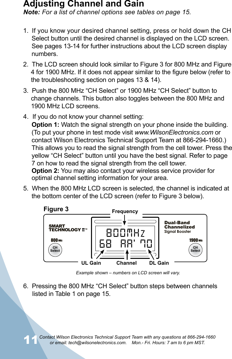 11Contact Wilson Electronics Technical Support Team with any questions at 866-294-1660   or email: tech@wilsonelectronics.com.    Mon.- Fri. Hours: 7 am to 6 pm MST.12800MHz1900MHzMaxMinMaxMin800 MHz 1900 MHzCHSelect CHSelectSMARTTECHNOLOGY   ™Dual-BandChannelizedSignal BoosterUL CH DL70  A 72800MHz68  AA’ 70Adjusting Channel and GainNote: For a list of channel options see tables on page 15.1.  If you know your desired channel setting, press or hold down the CH Select button until the desired channel is displayed on the LCD screen. See pages 13-14 for further instructions about the LCD screen display numbers.2.  The LCD screen should look similar to Figure 3 for 800 MHz and Figure 4 for 1900 MHz. If it does not appear similar to the figure below (refer to the troubleshooting section on pages 13 &amp; 14).3.  Push the 800 MHz “CH Select” or 1900 MHz “CH Select” button to change channels. This button also toggles between the 800 MHz and 1900 MHz LCD screens.4.  If you do not know your channel setting:Option 1: Watch the signal strength on your phone inside the building. (To put your phone in test mode visit www.WilsonElectronics.com or contact Wilson Electronics Technical Support Team at 866-294-1660.) This allows you to read the signal strength from the cell tower. Press the yellow “CH Select” button until you have the best signal. Refer to page 7 on how to read the signal strength from the cell tower. Option 2: You may also contact your wireless service provider for optimal channel setting information for your area.5.  When the 800 MHz LCD screen is selected, the channel is indicated at the bottom center of the LCD screen (refer to Figure 3 below).6.  Pressing the 800 MHz “CH Select” button steps between channels listed in Table 1 on page 15.Figure 3 FrequencyUL Gain Channel DL GainExample shown – numbers on LCD screen will vary.