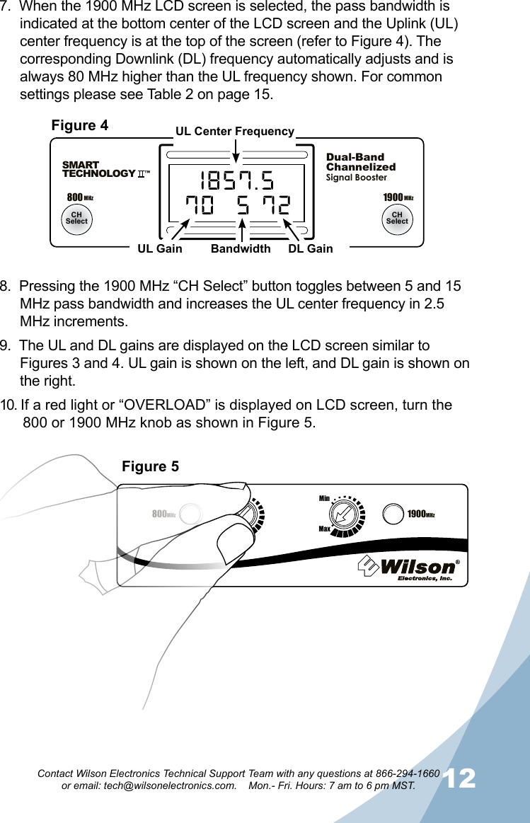 1112Contact Wilson Electronics Technical Support Team with any questions at 866-294-1660   or email: tech@wilsonelectronics.com.    Mon.- Fri. Hours: 7 am to 6 pm MST.800MHz1900MHzMaxMinMaxMin800 MHz 1900 MHzCHSelect CHSelectSMARTTECHNOLOGY   ™Dual-BandChannelizedSignal BoosterUL CH DL70  A 721857.570  5 72Figure 4Figure 5UL Center FrequencyUL Gain Bandwidth DL Gain800MHz 1900MHz800MHzMaxMinMaxMin7.  When the 1900 MHz LCD screen is selected, the pass bandwidth is indicated at the bottom center of the LCD screen and the Uplink (UL) center frequency is at the top of the screen (refer to Figure 4). The corresponding Downlink (DL) frequency automatically adjusts and is always 80 MHz higher than the UL frequency shown. For common settings please see Table 2 on page 15.8.  Pressing the 1900 MHz “CH Select” button toggles between 5 and 15 MHz pass bandwidth and increases the UL center frequency in 2.5 MHz increments.9.  The UL and DL gains are displayed on the LCD screen similar to Figures 3 and 4. UL gain is shown on the left, and DL gain is shown on the right.10. If a red light or “OVERLOAD” is displayed on LCD screen, turn the 800 or 1900 MHz knob as shown in Figure 5.