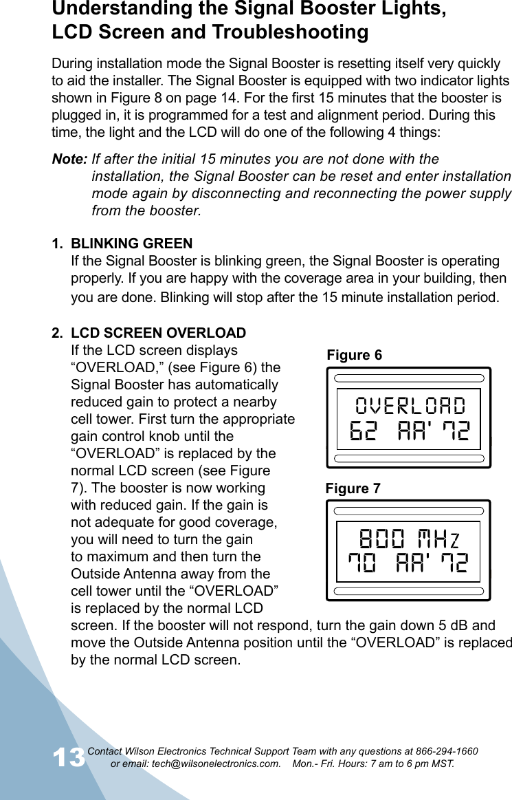 13Contact Wilson Electronics Technical Support Team with any questions at 866-294-1660   or email: tech@wilsonelectronics.com.    Mon.- Fri. Hours: 7 am to 6 pm MST.14Figure 6CHSelectOVERLOAD62  AA’ 72800 MHz ChannelizedMaxMinULGainMaxMinDLGainFigure 7CHSelect800 MHZ70  AA’ 72800 MHz ChannelizedMaxMinULGainMaxMinDLGainDuring installation mode the Signal Booster is resetting itself very quickly to aid the installer. The Signal Booster is equipped with two indicator lights shown in Figure 8 on page 14. For the first 15 minutes that the booster is plugged in, it is programmed for a test and alignment period. During this time, the light and the LCD will do one of the following 4 things:Understanding the Signal Booster Lights,  LCD Screen and TroubleshootingNote: If after the initial 15 minutes you are not done with the        installation, the Signal Booster can be reset and enter installation    mode again by disconnecting and reconnecting the power supply    from the booster.1.  BLINKING GREENIf the Signal Booster is blinking green, the Signal Booster is operating properly. If you are happy with the coverage area in your building, then you are done. Blinking will stop after the 15 minute installation period.2.  LCD SCREEN OVERLOAD If the LCD screen displays “OVERLOAD,” (see Figure 6) the Signal Booster has automatically reduced gain to protect a nearby cell tower. First turn the appropriate gain control knob until the “OVERLOAD” is replaced by the normal LCD screen (see Figure 7). The booster is now working with reduced gain. If the gain is not adequate for good coverage, you will need to turn the gain to maximum and then turn the Outside Antenna away from the cell tower until the “OVERLOAD” is replaced by the normal LCD screen. If the booster will not respond, turn the gain down 5 dB and move the Outside Antenna position until the “OVERLOAD” is replaced by the normal LCD screen.