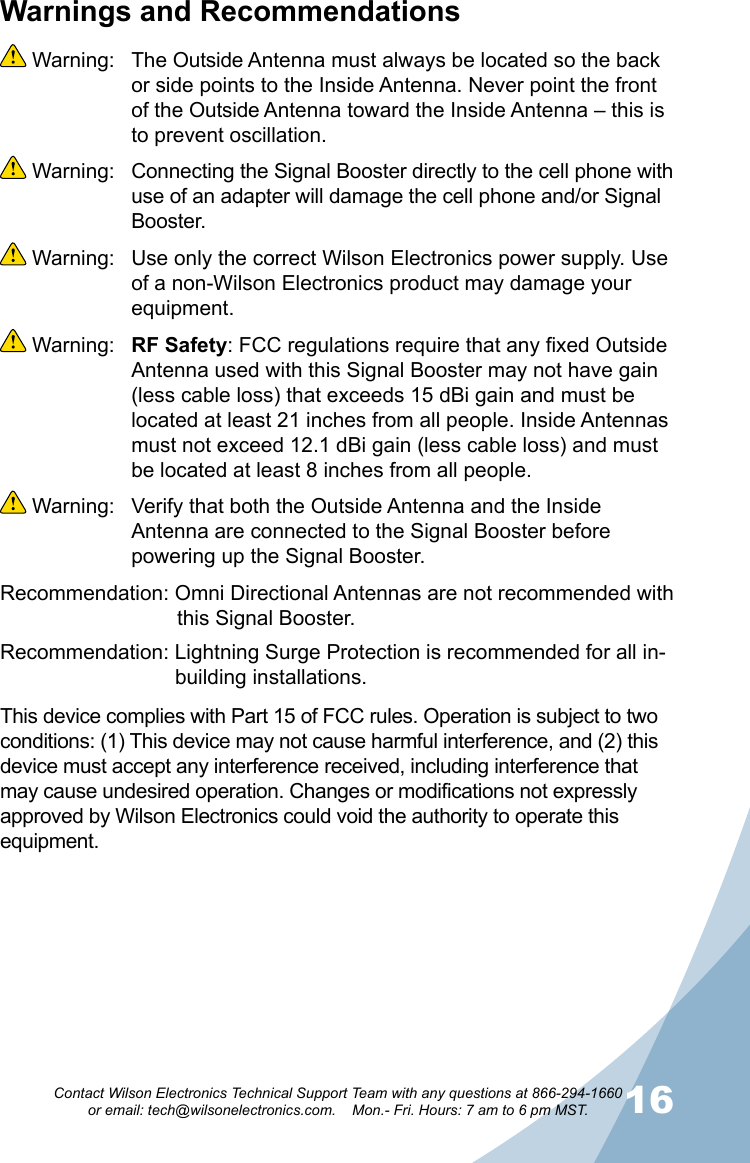 1516Contact Wilson Electronics Technical Support Team with any questions at 866-294-1660   or email: tech@wilsonelectronics.com.    Mon.- Fri. Hours: 7 am to 6 pm MST.800 MHz Channel SelectionsCommon 1900 MHz Channel SelectionsChannel Filter CharacteristicsWarnings and Recommendations Warning:  The Outside Antenna must always be located so the back or side points to the Inside Antenna. Never point the front of the Outside Antenna toward the Inside Antenna – this is to prevent oscillation. Warning:  Connecting the Signal Booster directly to the cell phone with use of an adapter will damage the cell phone and/or Signal Booster. Warning:  Use only the correct Wilson Electronics power supply. Use of a non-Wilson Electronics product may damage your equipment. Warning:  RF Safety: FCC regulations require that any fixed Outside Antenna used with this Signal Booster may not have gain (less cable loss) that exceeds 15 dBi gain and must be located at least 21 inches from all people. Inside Antennas must not exceed 12.1 dBi gain (less cable loss) and must be located at least 8 inches from all people. Warning:  Verify that both the Outside Antenna and the Inside Antenna are connected to the Signal Booster before powering up the Signal Booster.Recommendation: Omni Directional Antennas are not recommended with    this Signal Booster.Recommendation: Lightning Surge Protection is recommended for all in-     building installations.This device complies with Part 15 of FCC rules. Operation is subject to two conditions: (1) This device may not cause harmful interference, and (2) this device must accept any interference received, including interference that may cause undesired operation. Changes or modifications not expressly approved by Wilson Electronics could void the authority to operate this equipment.